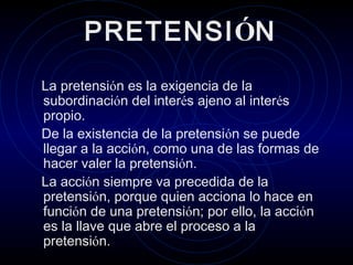 PRETENSIÓN
La pretensión es la exigencia de la
subordinación del interés ajeno al interés
propio.
De la existencia de la pretensión se puede
llegar a la acción, como una de las formas de
hacer valer la pretensión.
La acción siempre va precedida de la
pretensión, porque quien acciona lo hace en
función de una pretensión; por ello, la acción
es la llave que abre el proceso a la
pretensión.

 