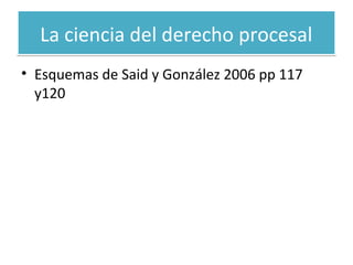 La ciencia del derecho procesal
• Esquemas de Said y González 2006 pp 117
y120

 