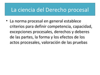La ciencia del Derecho procesal
• La norma procesal en general establece
criterios para definir competencia, capacidad,
excepciones procesales, derechos y deberes
de las partes, la forma y los efectos de los
actos procesales, valoración de las pruebas

 