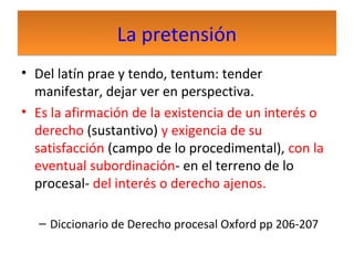 La pretensión
• Del latín prae y tendo, tentum: tender
manifestar, dejar ver en perspectiva.
• Es la afirmación de la existencia de un interés o
derecho (sustantivo) y exigencia de su
satisfacción (campo de lo procedimental), con la
eventual subordinación- en el terreno de lo
procesal- del interés o derecho ajenos.
– Diccionario de Derecho procesal Oxford pp 206-207

 