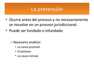 La pretensión
• Ocurre antes del proceso y no necesariamente
se resuelve en un proceso jurisdiccional.
• Puede ser fundado o infundado
– Necesario analizar:
• La causa pretendi
• El petitium
• La causa remota

 