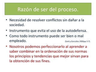 Razón de ser del proceso.
• Necesidad de resolver conflictos sin dañar a la
sociedad.
• Instrumento que evita el uso de la autodefensa.
• Como todo instrumento puede ser bien o mal
empleado.
(Said y González 2006pp 3-7)
• Nosotros podemos perfeccionarlo al aprender a
saber combinar en la ordenación de sus normas
los principios y tendencias que mejor sirvan para
la obtención de sus fines.

 