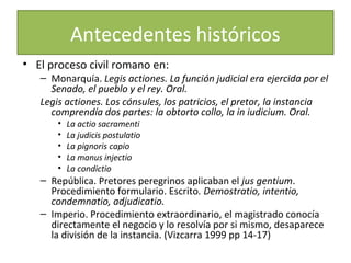 Antecedentes históricos
• El proceso civil romano en:

– Monarquía. Legis actiones. La función judicial era ejercida por el
Senado, el pueblo y el rey. Oral.
Legis actiones. Los cónsules, los patricios, el pretor, la instancia
comprendía dos partes: la obtorto collo, la in iudicium. Oral.
•
•
•
•
•

La actio sacramenti
La judicis postulatio
La pignoris capio
La manus injectio
La condictio

– República. Pretores peregrinos aplicaban el jus gentium.
Procedimiento formulario. Escrito. Demostratio, intentio,
condemnatio, adjudicatio.
– Imperio. Procedimiento extraordinario, el magistrado conocía
directamente el negocio y lo resolvía por si mismo, desaparece
la división de la instancia. (Vizcarra 1999 pp 14-17)

 