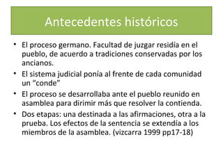Antecedentes históricos
• El proceso germano. Facultad de juzgar residía en el
pueblo, de acuerdo a tradiciones conservadas por los
ancianos.
• El sistema judicial ponía al frente de cada comunidad
un “conde”
• El proceso se desarrollaba ante el pueblo reunido en
asamblea para dirimir más que resolver la contienda.
• Dos etapas: una destinada a las afirmaciones, otra a la
prueba. Los efectos de la sentencia se extendía a los
miembros de la asamblea. (vizcarra 1999 pp17-18)

 