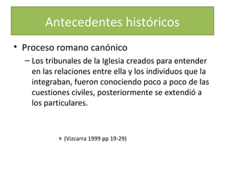 Antecedentes históricos
• Proceso romano canónico
– Los tribunales de la Iglesia creados para entender
en las relaciones entre ella y los individuos que la
integraban, fueron conociendo poco a poco de las
cuestiones civiles, posteriormente se extendió a
los particulares.

» (Vizcarra 1999 pp 19-29)

 