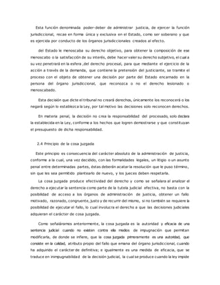 Esta función denominada poder-deber de administrar justicia, de ejercer la función 
jurisdiccional, recae en forma única y exclusiva en el Estado, como ser soberano y que 
es ejercida por conducto de los órganos jurisdiccionales creados al efecto. 
del Estado le menoscaba su derecho objetivo, para obtener la composición de ese 
menoscabo o la satisfacción de su interés, debe hacer valer su derecho subjetivo, el cual a 
su vez penetrará en la esfera ,del derecho procesal, para que mediante el ejercicio de la 
acción a través de la demanda, que contiene la pretensión del justiciante, se tramite el 
proceso con el objeto de obtener una decisión por parte del Estado encarnado en la 
persona del órgano jurisdiccional, que reconozca o no el derecho lesionado o 
menoscabado. 
Esta decisión que dicte el tribunal no creará derechos, únicamente los reconocerá o los 
negará según lo establezca la Ley, por tal motivo las decisiones solo reconocen derechos. 
En materia penal, la decisión no crea la responsabilidad del procesado, solo declara 
la establecida en la Ley, conforme a los hechos que logren demostrarse y que constituyan 
el presupuesto de dicha responsabilidad. 
2.4 Principio de la cosa juzgada 
Este principio es consecuencia del carácter absoluto de la administración de justicia, 
conforme a la cual, una vez decidido, con las formalidades legales, un litigio o un asunto 
penal entre determinadas partes, éstas deberán acatar la resolución que le puso término, 
sin que les sea permitido plantearlo de nuevo, y los jueces deben respetarla. 
La cosa juzgada produce efectividad del derecho y como se señalara al analizar el 
derecho a ejecutar la sentencia como parte de la tutela judicial efectiva, no basta con la 
posibilidad de acceso a los órganos de administración de justicia, obtener un fallo 
motivado, razonado, congruente, justo y de recurrir del mismo, si no también se requiere la 
posibilidad de ejecutar el fallo, lo cual involucra el derecho a que las decisiones judiciales 
adquieran el carácter de cosa juzgada. 
Como señaláramos anteriormente, la cosa juzgada es la autoridad y eficacia de una 
sentencia judicial cuando no existen contra ella medios de impugnación que permitan 
modificarla, de donde se infiere, que la cosa juzgada primeramente es una autoridad, que 
consiste en la calidad, atributo propio del fallo que emana del órgano jurisdiccional, cuando 
ha adquirido el carácter de definitiva; e igualmente es una medida de eficacia, que se 
traduce en inimpugnabilidad de la decisión judicial, la cual se produce cuando la ley impide 
 