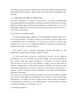 El operador de justicia debe ser independiente, no debiendo obedecer órdenes de nadie, 
pero también debe ser imparcial, idóneo, capaz, pero como el tema fue abordado en los 
principios 
2.2.1 PRINCIPIOS QUE RIGEN EL PROCESO CIVIL 
Ya hemos abordado el c onjunto de garant ía s y derec hos constitucionales 
procesales que deben estar presenten en todo proceso judicial y administrativo, así como 
aquellos principios legales que deben estar presentes en todo proceso, más en esta 
oportunidad analizaremos los princ ipios proc esales que rigen al proc eso c ivil, y 
a tal efec to encontramos: 
2.2.2. Principio de celeridad procesal 
Los actos procesales deben realizarse en las oportunidades predeterminadas en la 
ley en forma preclusiva, de donde se infiere que el operador de justicia debe emit ir 
sus decisiones, autos, o providencias, en los t iempos y lapsos o términos que 
establece la ley, sin lo c ual, quedará de manifiesto el retardo procesal injustificado, 
producto de la omisión del pronunciamiento. 
Pero cuanto la ley no determina oportunidad procesal para emitir un acto 
jurisdiccional ¿cuándo debe ser dictado o emitido el mismo? 
En estos c asos debe ac t ivarse el c ontenido del art íc ulo 10 del Código de 
Procedimiento Civil, el cual señala que cuando el Código o las Leyes especiales no 
fijen términos para librar alguna providenc ia, el operador de just ic ia deberá 
hac erlo dent ro de los t res (3) días siguientes a aquel en que se haya hecho la 
solicitud correspondiente, como pudiera suceder por ejemplo, la solicitud de copias 
certificadas, libramiento de c arteles, c ompulsas, inc luso para la admisión de la 
demanda o para el dictado del decreto intimatorio en los casos de procedimientos 
ejecutivos contenciosos. 
El princ ipio de c eleridad proc esal prec isamente se enc uent ra normado y regulado 
en el artículo 10 del Código de Procedimiento Civil, conforme al cual, la justicia debe 
administrarse en el tiempo más breve posible, artículo éste que tiene su basamento 
constitucional en los artículos 26 y 257 Constitucionales, cuando se regula una justicia 
sin dilaciones indebidas y se determina que los 
2.2.3 Principio Inquisitivo 
 