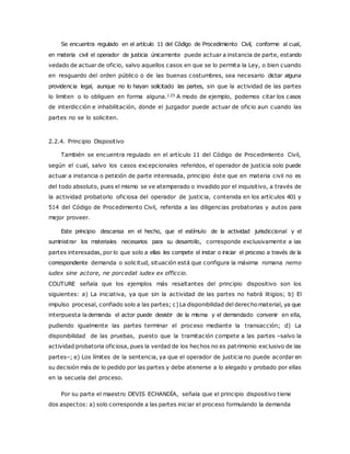 Se encuentra regulado en el artículo 11 del Código de Procedimiento Civil, conforme al cual, 
en materia civil el operador de justicia únicamente puede actuar a instancia de parte, estando 
vedado de actuar de oficio, salvo aquellos casos en que se lo permita la Ley, o bien cuando 
en resguardo del orden público o de las buenas costumbres, sea necesario dictar alguna 
providencia legal, aunque no lo hayan solicitado las partes, sin que la actividad de las partes 
lo limiten o lo obliguen en forma alguna.125 A modo de ejemplo, podemos citar los casos 
de interdicción e inhabilitación, donde el juzgador puede actuar de oficio aun cuando las 
partes no se lo soliciten. 
2.2.4. Principio Dispositivo 
También se encuentra regulado en el artículo 11 del Código de Procedimiento Civil, 
según el cual, salvo los casos excepcionales referidos, el operador de justicia solo puede 
actuar a instancia o petición de parte interesada, principio éste que en materia civil no es 
del todo absoluto, pues el mismo se ve atemperado o invadido por el inquisitivo, a través de 
la actividad probatorio oficiosa del operador de justicia, contenida en los artículos 401 y 
514 del Código de Procedimiento Civil, referida a las diligencias probatorias y autos para 
mejor proveer. 
Este principio descansa en el hecho, que el estímulo de la actividad jurisdiccional y el 
suministrar los materiales necesarios para su desarrollo, corresponde exclusivamente a las 
partes interesadas, por lo que solo a ellas les compete el instar o iniciar el proceso a través de la 
correspondiente demanda o solicitud, situación está que configura la máxima romana nemo 
iudex sine actore, ne porcedat iudex ex officcio. 
COUTURE señala que los ejemplos más resaltantes del principio dispositivo son los 
siguientes: a) La iniciativa, ya que sin la actividad de las partes no habrá litigios; b) El 
impulso procesal, confiado solo a las partes; c) La disponibilidad del derecho material, ya que 
interpuesta la demanda el actor puede desistir de la misma y el demandado convenir en ella, 
pudiendo igualmente las partes terminar el proceso mediante la transacción; d) La 
disponibilidad de las pruebas, puesto que la tramitación compete a las partes –salvo la 
actividad probatoria oficiosa, pues la verdad de los hechos no es patrimonio exclusivo de las 
partes–; e) Los límites de la sentencia, ya que el operador de justicia no puede acordar en 
su decisión más de lo pedido por las partes y debe atenerse a lo alegado y probado por ellas 
en la secuela del proceso. 
Por su parte el maestro DEVIS ECHANDÍA, señala que el principio dispositivo tiene 
dos aspectos: a) solo corresponde a las partes iniciar el proceso formulando la demanda 
 