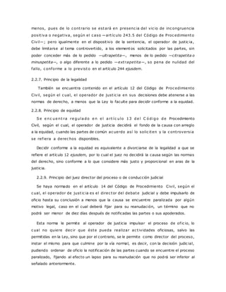 menos, pues de lo c ont rario se estará en presenc ia del vic io de inc ongruencia 
posit iva o negat iva, según el c aso —art íc ulo 243.5 del Código de Proc edimiento 
Civil—; pero igualmente en el disposit ivo de la sentencia, el operador de justic ia, 
debe limitarse al tema controvertido, a los elementos solicitados por las partes, sin 
poder conceder más de lo pedido —ultrapetita—, menos de lo pedido —citrapetita o 
minuspetita—, o algo diferente a lo pedido —ext rapetita—, so pena de nulidad del 
fallo, c onforme a lo previsto en el artículo 244 ejusdem. 
2.2.7. Principio de la legalidad 
También se encuentra contenido en el artículo 12 del Código de Proc edimiento 
Civil, según el c ual, el operador de just ic ia en sus decisiones debe atenerse a las 
normas de derecho, a menos que la Ley lo faculte para decidir conforme a la equidad. 
2.2.8. Principio de equidad 
Se e nc ue nt ra re gula do e n e l a r t íc ulo 13 de l C ó digo de Procedimiento 
Civil, según el cual, el operador de justicia decidirá el fondo de la causa con arreglo 
a la equidad, cuando las partes de común ac uerdo así lo solic iten y la c ont roversia 
se ref iera a derec hos disponibles. 
Decidir conforme a la equidad es equivalente a divorciarse de la legalidad a que se 
refiere el artículo 12 ejusdem, por lo cual el juez no decidirá la causa según las normas 
del derecho, sino conforme a lo que considere más justo y proporcional en aras de la 
justicia. 
2.2.9. Principio del juez director del proceso o de conducción judicial 
Se haya normado en el artículo 14 del Código de Procedimiento Civil, según el 
c ual, el operador de just ic ia es el direc tor del debate judicial y debe impulsarlo de 
oficio hasta su conclusión a menos que la causa se encuentre paralizada por algún 
motivo legal, caso en el cual deberá fijar para su reanudación, un término que no 
podrá ser menor de diez días después de notificadas las partes o sus apoderados. 
Esta norma le permite al operador de justicia impulsar el proceso de of ic io, lo 
c ual no quiere dec ir que éste pueda realizar ac t ividades oficiosas, salvo las 
permitidas en la Ley, sino que por el contrario, se le permite como director del proceso, 
instar el mismo para que culmine por la vía normal, es decir, con la decisión judic ial, 
pudiendo ordenar de oficio la notificación de las partes cuando se encuentre el proceso 
paralizado, fijando al efecto un lapso para su reanudación que no podrá ser inferior al 
señalado anteriormente. 
 