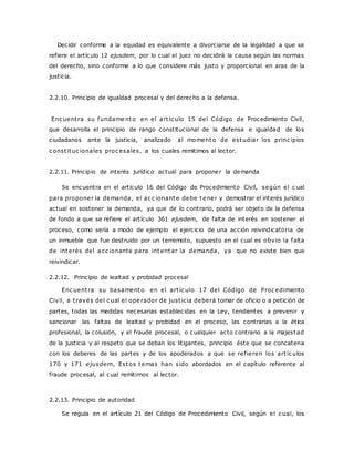 Decidir conforme a la equidad es equivalente a divorciarse de la legalidad a que se 
refiere el artículo 12 ejusdem, por lo cual el juez no decidirá la causa según las normas 
del derecho, sino conforme a lo que considere más justo y proporcional en aras de la 
justicia. 
2.2.10. Principio de igualdad procesal y del derecho a la defensa. 
Enc uent ra su fundame nto en el art íc ulo 15 del Código de Procedimiento Civil, 
que desarrolla el principio de rango constitucional de la defensa e igualdad de los 
ciudadanos ante la justicia, analizado al momento de estudiar los princ ipios 
c onst ituc ionales proc esales, a los cuales remitimos al lector. 
2.2.11. Principio de interés jurídico actual para proponer la demanda 
Se encuentra en el artículo 16 del Código de Procedimiento Civil, según el c ual 
para proponer la demanda, el ac c ionante debe tener y demostrar el interés jurídico 
actual en sostener la demanda, ya que de lo contrario, podrá ser objeto de la defensa 
de fondo a que se refiere el artículo 361 ejusdem, de falta de interés en sostener el 
proceso, como sería a modo de ejemplo el ejercicio de una acción reivindicatoria de 
un inmueble que fue destruido por un terremoto, supuesto en el cual es obvio la falta 
de interés del ac c ionante para intentar la demanda, ya que no existe bien que 
reivindicar. 
2.2.12. Principio de lealtad y probidad procesal 
Enc uent ra su basamento en el art íc ulo 17 del Código de Proc edimiento 
Civil, a t ravés del c ual el operador de just icia deberá tomar de oficio o a petición de 
partes, todas las medidas necesarias establecidas en la Ley, tendientes a prevenir y 
sancionar las faltas de lealtad y probidad en el proceso, las contrarias a la ética 
profesional, la colusión, y el fraude procesal, o cualquier acto contrario a la majestad 
de la justicia y al respeto que se deban los litigantes, principio éste que se concatena 
con los deberes de las partes y de los apoderados a que se ref ieren los art íc ulos 
170 y 171 ejusdem, Estos temas han sido abordados en el capítulo referente al 
fraude procesal, al cual remitimos al lector. 
2.2.13. Principio de autoridad 
Se regula en el artículo 21 del Código de Procedimiento Civil, según el c ual, los 
 