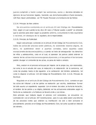 juec es c umplirán y harán c umplir las sentencias, autos y decretos dictados en 
ejercicio de sus funciones legales, haciendo uso de la fuerza pública si fuere necesario. 
129 Para mayor profundidad, ver "El Fraude Procesal y la Conducta de las Partes 
2.2.14. Principio de libre arbitrio 
Se e nc ue nt ra c o nte nido e n e l a r t íc ulo 23 de l Có digo de Procedimiento 
Civil, según el cual cuando la ley dice «El Juez o Tribunal puede o podrá" se entiende 
que lo autoriza para obrar según su prudente arbit rio, c onsultando lo más equitativo 
o rac ional, en obsequio de la equidad y de la imparcialidad. 
2.2.15. Principio de Publicidad 
Según este principio contenido en el artículo 24 del Código de Proc edimiento Civil, 
todos los ac tos del proc eso serán públic os, no exist iendo reserva alguna, es 
dec ir, no pudiéndose obrar a puertas c erradas, salvo aquellos c asos 
exc epc ionales de dec encia públic a, o cuando se trate de salvaguardar los derechos 
de niños y adolescentes, caso en el cual, el operador de justicia podrá ordenar la 
reserva de los ac tos a los terc eros ajenos al proc eso, y ni las partes ni los terc eros 
podrán divulgar el contenido de las actas, so pena de multa o arresto. 
Pero, existen en el proceso actos que por imperio de la propia Ley, son reservados, 
tal como lo es el estudio del caso, la redacción y la elaboración de la sentencia, así 
como las pruebas hasta el día siguiente a la culminación del término probatorio, tal 
como lo dispone el artículo 110 del Código de Procedimiento Civil. 2.2.16. Principio de 
Escritura 
Regulado en el art íc ulo 25 del Código de Proc edimiento Civil, consiste en que 
los actos del tribunal y de las partes se realizarán por escrito, debiéndose formar 
de todo asunto un expediente separado con el número de orden, la fecha de iniciación, 
el nombre de las partes y su objeto, debiendo ser las actuaciones ordenadas según la 
fecha de su realización y la foliatura se llevará al día y con letras. 
Este principio que todavía regula el proceso civil venezolano, se encuentra en 
contradicción con el artículo 257 Constitucional, para lo cual, debe existir una reforma 
de los procesos civiles que ordenen su tramitación vía oral o bien activarse el 
procedimiento previsto en el Código de Procedimiento Civil, tal como sucedió en materia 
de tránsito. 
 