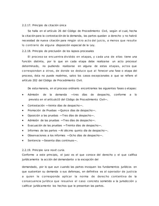 2.2.17. Principio de citación única 
Se halla en el artículo 26 del Código de Procedimiento Civil, según el cual, hecha 
la citación para la contestación de la demanda, las partes quedan a derecho y no habrá 
necesidad de nueva citación para ningún ot ro ac to del juic io, a menos que resulte 
lo c ont rario de alguna disposición especial de la Ley. 
2.2.18. Principio de preclusión de los lapsos procesales 
El proc eso se enc uentra dividido en etapas, y c ada una de ellas tiene una 
función distinta, por lo que en cada etapa debe realizarse un acto procesal 
determinado, no pudiendo realizarse en alguna de estas etapas, ac tos que 
c orrespondan a ot ras, de donde se deduc e que al fenecer una fase o etapa del 
proceso, ésta no puede reabrirse, salvo los casos excepcionales a que se refiere el 
artículo 202 del Código de Procedimiento Civil. 
De esta manera, en el proceso ordinario encontramos las siguientes fases o etapas: 
 Admisión de la demanda —tres días de despacho, conforme a lo 
previsto en el artículo10 del Código de Procedimiento Civil—. 
 Contestación —Veinte días de despacho—. 
 Promoción de Pruebas —Quince días de despacho—. 
 Oposición a las pruebas —Tres días de despacho—. 
 Admisión de las pruebas —Tres días de despacho—. 
 Evacuación de las pruebas —Treinta días de despacho—. 
 Informes de las partes —Al décimo quinto día de despacho—. 
 Observaciones a los informes —Ocho días de despacho—. 
 Sentencia —Sesenta días continuos—. 
2.2.19. Principio iura novit curia. 
Conforme a este principio, el juez es el que conoce del derecho y el que califica 
jurídicamente la acción del demandante o la excepción del 
demandado, por lo que aun cuando las partes invoquen los fundamentos jurídicos en 
que sustentan su demanda o sus defensas, en definitiva es al operador de just icia 
a quien le c orresponde aplic ar la norma de derec ho c ontentiva de la 
c onsecuencia jurídic a que resuelve el c aso concreto sometido a la jurisdicción y 
calificar jurídicamente los hechos que le presentan las partes. 
 