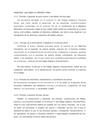 PRINCIPIOS QUE RIGEN EL PROCESO PENAL 
2.3.1. Principio o garantía de juicio previo y del debido proceso legal 
Se enc uent ra normado en el art íc ulo 1° del Código Orgánic o Proc esal 
Penal, que viene siendo el desarrollo de las garant ías c onst ituc ionale s 
proc esales c ontenidas en el art íc ulo 49 de la Constitución de la Repúblic a 
Bolivariana de Venezuela, según el cual, ningún sujeto podrá ser condenado sin un juicio 
previo, oral y público, realizado sin dilaciones indebidas, por ante un Juez imparcial y en 
salvaguarda de los derechos y garantías del debido proceso. 
2.3.2. Principio de la participación ciudadana en el proceso penal 
Conforme al nuevo sistema proc esal penal, la just ic ia no es impart ida 
únicamente por el operador de justicia letrado colocado por el Estado, también 
intervienen en la administ rac ión de just ic ia los c iudadanos c omunes, quienes 
c onjuntamente c on el operador de justicia letrado conformarán los tribuna les 
mixtos o de escabinos, por lo que existe una verdadera part ic ipac ión c iudadana 
en el proc eso —artículo 161 del Código Orgánico Procesal Penal—. 
De esta manera, el artículo 3° del Código Orgánico Procesal Penal, señala que los 
ciudadanos participarán en la administrac ión de justicia penal conforme a lo previsto 
en el Código. 
2.3.3. Principios de autonomía, independencia y autoridad de los jueces 
Se enc uent ran normados en los art íc ulos 4° y 5° de poder en el ejercicio de sus 
funciones, debiéndole solo obediencia a la Ley y al derec ho, c umpliendo de esta 
manera sus dec isiones y haciéndolas cumplir. 
2.3.4. Principio o garantía del juez natural 
También es consecuencia y desarrollo del principio constitucional del debido 
proceso, y se encuentra normado en el artículo 7° del Código Orgánico Procesal Penal, 
según el cual, toda persona deberá ser juzgada por sus jueces naturales, por lo que 
no podrá ser procesado ni juzgado por jueces o Tribunales ad hoc, por lo que la 
potestad de aplicar la Ley en los procesos penales, corresponde exclusivamente, a 
los operadores de justicia y tribunales ordinarios o especializados establecidos por las 
leyes, con anterioridad al hecho objeto del proceso. 
 