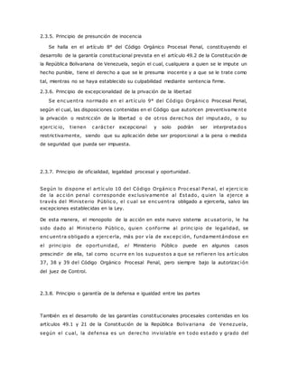2.3.5. Principio de presunción de inocencia 
Se halla en el artículo 8° del Código Orgánico Procesal Penal, constituyendo el 
desarrollo de la garantía constitucional prevista en el artículo 49.2 de la Constitución de 
la República Bolivariana de Venezuela, según el cual, cualquiera a quien se le impute un 
hecho punible, tiene el derecho a que se le presuma inocente y a que se le trate como 
tal, mientras no se haya establecido su culpabilidad mediante sentencia firme. 
2.3.6. Principio de excepcionalidad de la privación de la libertad 
Se enc uent ra normado en el art íc ulo 9° del Código Orgánic o Procesal Penal, 
según el cual, las disposiciones contenidas en el Código que autoricen preventivame nte 
la privación o restricción de la libertad o de ot ros derec hos del imputado, o su 
ejerc ic io, t ienen c arác ter excepcional y solo podrán ser interpreta do s 
restrictivamente, siendo que su aplicación debe ser proporcional a la pena o medida 
de seguridad que pueda ser impuesta. 
2.3.7. Principio de oficialidad, legalidad procesal y oportunidad. 
Según lo dispone el art íc ulo 10 del Código Orgánic o Proc esal Penal, el ejerc ic io 
de la ac c ión penal c orresponde exc lusivamente al Estado, q uien la ejerce a 
t ravés del Ministerio Públic o, el c ual se enc uent ra obligado a ejercerla, salvo las 
excepciones establecidas en la Ley. 
De esta manera, el monopolio de la acción en este nuevo sistema ac usatorio, le ha 
sido dado al Ministerio Públic o, quien c onforme al princ ipio de legalidad, se 
enc uent ra obligado a ejerc erla, más por vía de exc epc ión, fundamentándose en 
el princ ipio de oportunidad, el Ministerio Público puede en algunos casos 
prescindir de ella, tal corno oc urre en los supuestos a que se ref ieren los art íc ulos 
37, 38 y 39 del Código Orgánico Procesal Penal, pero siempre bajo la autorizac ión 
del juez de Control. 
2.3.8. Principio o garantía de la defensa e igualdad entre las partes 
También es el desarrollo de las garantías constitucionales procesales contenidas en los 
artículos 49.1 y 21 de la Constitución de la República Bolivariana de Venezuela, 
según el c ual, la defensa es un derec ho inviolable en todo estado y grado del 
 