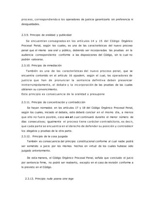 proc eso, c orrespondiendo a los operadores de justicia garantizarlo sin preferencia ni 
desigualdades. 
2.3.9. Principio de oralidad y publicidad 
Se enc uentran c onsagrados en los art íc ulos 14 y 15 del Código Orgánico 
Procesal Penal, según los cuales, es una de las características del nuevo proceso 
penal que el mismo sea oral y público, debiendo ser incorporadas las pruebas en la 
audiencia correspondiente conforme a las disposiciones del Código, sin lo cual no 
podrán valorarse. 
2.3.10. Principio de inmediación 
También es una de las c aracterísticas del nuevo proc eso penal, que se 
encuentra contenido en el artículo 16 ejusdem, según el cual, los operadores de 
just ic ia que han de pronunc iar la sentencia def init iva deben presenciar 
ininterrumpidamente, el debate y la inc orporación de las pruebas de las cuales 
obtienen su convencimiento. 
Este princ ipio es c onsec uenc ia de la oralidad y presupone 
2.3.11. Principio de concentración y contradicción 
Se hayan normados en los artículos 17 y 18 del Código Orgánico Procesal Penal, 
según los cuales, iniciado el debate, este deberá concluir en el mismo día, a menos 
que ello no fuere posible, c aso en el c ual continuará durante el menor número de 
días consecutivos; igualmente el proc eso t iene c arácter c ont radictorio, es dec ir, 
que c ada parte se enc uent ra en el derec ho de defender su posic ión y c ont radecir 
los alegatos y pruebas de la otra parte. 
2.3.12. Principio de la cosa juzgada 
También es consecuencia del principio constitucional conforme al cual nadie podrá 
ser sometido a juicio por los mismos hechos en virtud de los cuales hubiese sido 
juzgado anteriormente. 
De esta manera, el Código Orgánico Procesal Penal, señala que concluido el juicio 
por sentencia firme, no podrá ser reabierto, excepto en el caso de revisión conforme a 
lo previsto en el Código. 
2.3.13. Principio nulla poena sine lege 
 