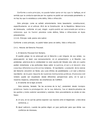 Conforme a este princ ipio, no puede haber pena sin ley que lo tipifique, en el 
sentido que la conducta ejercida por los sujetos no podrá ser sancionada penalmente si 
no hay ley que lo establezca como delito, falta o infracción. 
Este principio como se señaló anteriormente tiene basamento constitucional, 
específicamente en el artículo 49.6 de la Constitución de la República Bolivar ia na 
de Venezuela, conforme al cual, ningún sujeto podrá ser sanc ionado por ac tos u 
omisiones que no fueren previstos como delitos, faltas o infracciones en leyes 
preexistentes. 
2.3.14. Principio nulla poena sine iudicio 
Conforme a este principio, no podrá haber pena sin delito, falta o infracción. 
2.4.1. Historia del Derecho Procesal. 
1. El Derecho Procesal Civil Romano. 
El pueblo griego no se preocupó por el Derecho y por ninguna de sus ramas; su 
preocupación se basó casi exclusivamente en el pensamiento y el filosofar. Los 
problemas prácticos de la cotidianidad no eran asunto del Estado sino sólo en cuanto 
podían remontarse a las profundas ideas sobre la just ic ia, el ser y el devenir. Una 
c osa muy diferente oc urrió c on los romanos. El nacimiento y evolución de la ciencia 
del Derecho encontró en Roma una cuna infinita de posibilidades y el real y efectivo 
nacimiento de la gran mayoría de nuest ras inst ituciones jurídic as. El proc eso civil 
romano puede ser visualizado desde diferentes perspectivas pero, en lo que a 
nosotros respecta, utilizaremos las enseñanzas de CUENCA: 
a. El sistema de la legis actionis 
Este sistema, llamado "de las acciones de la ley", predominó desde t iempos 
primit ivos hasta la promulgac ión de la Ley Aebut ia, fue el derecho privativo de 
los quirites y tenía carácter sacerdotal y solemne. Este procedimiento se divide en dos 
fases: 
a. In iure, en la cual las partes exponen sus razones ante el magistrado y éste dicta 
sentencia, y 
b. Apud iudiciurn, cuando las partes eligen un juez particular para que dirima sus 
conflictos de intereses. 
 