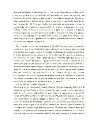 Dentro de las acciones de ley encontramos: 1) La acti o per sacramentum, suma de dinero 
que en c alidad de apuesta debía ser ent regada por las partes al pont íf ic e, en 
benef ic io del c ulto públic o y que perdía el derrotado en el proceso; 2) Actio per 
iudicis postulationem, petición de un árbitro o juez ante el magist rado para decidir 
una controversia; 3) Actio per conditionem, destinada exclusivamente a exigir el 
cumplimiento de obligaciones provenientes de créditos o devolución de cosas 
ciertas; 4) Actio per manus iniectionem, que era la aprehensión corporal de la persona 
deudora, especie de secuestro personal que daba al acreedor el derecho de propiedad 
sobre el deudor, reducido así a la condición de esclavo; y 5) Legis ac t io per pi gnorí s 
c apionem, en el c ual el lit igante t riunfador podía apoderarse privadamente de bienes 
del deudor para pagarse su acreencia. 
Correspondió entonc es este sistema al llamado "ant iguo proc eso romano", 
en el c ual el juez era un árbit ro elec to privadamente por las partes quien, a su vez, 
tenía libertad para apreciar o valorar las pruebas aportadas por las partes bajo el sistema 
de la libre convicción. En esta etapa, el acceso a este incipiente mecanismo de justicia 
dependía de un catálogo de previsiones legales denominado ac t io que no era ot ra 
c osa que el catálogo de "derechos" que podían ser ejercitados en el proceso. De esta 
manera sólo podía acudir al proceso en ejercicio de la actio cuando así especialmente la 
ley lo estableciera de manera expresa; no tener actio significaba, en definitiva, no tener 
"derecho". La actio estaba en poder de los pontífices, por lo cual se llamó "Derecho 
quiritario". Corno se verá más a de la nt e , e l he c ho de que la s pa r tes 
"e s c o gie ra n" a l á rbi t ro (independientemente de que la actio lo daba la propia ley) 
y las partes convenían en los hechos que debían ser debatidos, hizo creer a la doctrina 
que la naturaleza jurídica del proceso era la de un contrato. 
b. El período per firmulam o formulario 
Este sistema prevaleció desde la ley Aebuti a hasta la época del emperador Diocleciano. El 
proceso se hace más flexible y menos sacramental; aquí se c rea el pretor quien dicta 
just ic ia c onforme a un c ódigo (album) que morigera la rigidez de la ley de las XII 
Tablas. El Derecho quiritario se convierte en derecho pretoriano, pues de acuerdo con 
este procedimiento las partes escogen la fórmula que concentra la pretensión del 
actor y la defensa del demandado, conforme a los fo' rmularios que el pretor pone a 
disposición de los litigantes en su album. Por la íntima relación entre la fórmula y la 
acción procesal debemos dejar para el capítulo XII un análisis más detallado sobre este 
aspecto. El sistema formulario fue el procedimiento c lásico por exc elencia. La fórmula 
c ontenía una síntesis de la c uestión jurídica planteada y el pretor a un juez remit ía 
 