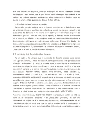 a un juez, elegido por las partes, para que investigase los hechos. Éste tenía poderes 
discrecionales más amplios que el juez actual, podía interrogar directamente a las 
partes y los testigos, examinar documentos, sitios, monumentos, lápidas, tomar en 
cuenta el rumor público, pues estaba dotado de libre arbitrio. 
c. El período de la extraordinaria cognitio 
Es llamado también sistema ext ra ordinem y se aplic ó en el Bajo Imperio; aquí 
las funciones del pretor y del juez se confunden y un solo magist rado resuelve las 
c uest iones de derec ho y de hec ho. Aquí c orresponde al Estado el poder de 
administ rar just ic ia, pero es una justicia imperial, a menudo influida e intervenida 
por la voluntad del príncipe. El procedimiento es escrito y se impone poco después de la 
desmembración del Imperio en cuatro grandes prefecturas: Oriente, Iliria, Italia y las 
Galias. Así entonces puede decirse que el Derecho aplicado en el Bajo imperio el proceso 
es una función pública. El juez representa al Estado en la función de administrar justicia, 
con lo cual se le dotó al juez de facultades inquisitivas. 
2. El nacimiento de la Escuela Científica Alemana. 
No sin razón se ha afirmado que el nacimiento del Derecho procesal como ciencia 
tuvo lugar en Alemania, a mitad del siglo XIX, con la polémica sostenida por dos autores 
BERNARDO WINDSCHEID y THEODOR MUTHER sobre el significado de la act4o romana 
en el Derecho actual. Se conoce comúnmente como la "escuela científica" o "escuela 
sistemática" alemana y, si bien se inició con los autores mencionados, forman parte de 
esta esc uela ADOLFO WACH, OSCAR VON BÜLLOW, JOSÉ KOIILER y, 
recientemente, JAMES GOLDSMICHDT, LEO ROSEMBERG, ADOLF SCHONKE y KISCH, 
entre otros. BERNARDO WINDSCHEID sostenía que la actio romana no significa otra cosa 
que el Derecho mismo, esto es, el mismo derecho subjetivo pero en su fase activa; por 
su parte THEonoR MUTHER concibió la acción corno un derecho frente al Estado en la 
persona de sus órganos jurisdiccionales; como un derecho a la fórmula tal como se 
concebía en la segunda etapa del proceso civil romano y, más concretamente, como el 
derecho a la tutela jurídica que, posteriormente, desarrollaría ADOLFO WACH. 
A partir de tales reflexiones, OSCAR VON BÜLLOW se encargó, en su libro de 1968, La 
teoría de las excepciones procesales y los presupuestos procesales, de dar una 
fundamentación dogmática a la ciencia del proceso civil, fundamentalmente en su 
concepción del proceso como una relación que se produce entre el demandante, el 
demandado y el juez. La nueva escuela científica del Derecho procesal parte por separar 
 