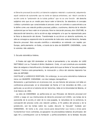 el Derecho procesal (la acción) y el derecho subjetivo material o sustancial, adquiriendo 
aquél carácter de autonomía que no tenía en épocas anteriores; así: Wach concibe la 
ac c ión c omo la “pretensión de la tutela jurídic a” que no es una func ión del derecho 
subjetivo sino que es un medio para hacer valer el derecho. Se abandona el concepto 
civilista o privatista que caracterizaba al proceso como un contrato o cuasicontrato y se 
le define como una relación jurídica procesal, pública y autónoma, distinta de la relación 
sustancial que se hace valer en el proceso. Para la ciencia del proceso, dice COUTURE, la 
disociación del derecho y de la acción es algo semejante a lo que ha representado para 
la física la disociación del átomo. Transformada la acc ión en un derecho autónomo, no 
sólo se consagra su separación sino la autonomía de toda esta rama del Derecho, llamada 
Derecho procesal. Esta escuela científica o sistemática se extiende con rapidez por 
Europa, particularmente en Italia, a través de la obra de GIUSEPPE CHIOVENDA, como 
lo veremos más adelante. 
3. Escuela sistemática italiana. 
A finales del siglo XIX dominaban en Italia el pensamiento y los estudios de LUIGI 
MATTIROLO con su Tratado di Diritto Giudiziario Civile, el cual constituía una excelente 
labor de exégesis e historificación y formaba parte de lo que se llama la "escuela exegética 
italiana". Frente a este pensamiento, la renovación y crítica del sistema imperante fue 
obra de ANTONIO 
CASTELAR' y LUDOVICO MORTARA. Sin embargo, la esc uela sistemát ica italiana se 
inicia con GIUSEPPE CHIOVENDA con dos trabajos monográficos: 
Romanismo y germantismo en el proceso civil, es una historia del proceso civil leída en 
conferencia pronunciada en la Universidad de Parma el 5 de diciembre de 1901, y en 
particular, La acción en el sistema de los' derechos, leída en la Universidad de Bolonia, el 
3 de febrero de 1903. 
La obra de CHIOVENDA se perfecciona en sus Principios de Derecho procesal civil 
(1923) y luego en sus Instituciones de Derecho procesal civil (1934). Los temas de la 
autonomía de la acción, el valor de la cosa juzgada, la naturaleza de la sentencia, la 
concepción del proceso como una relación jurídica, el fin público del proceso y de la 
jurisdicción, son los temas sobre los cuales discurre la "escuela" fundada por 
CHIOVENDA. En torno a él, unas vec es para desarrollar sus tesis y ot ras para 
fundamentar tesis contrarias, se agruparon los procesalistas italianos de principios del 
siglo XX y contribuyeron con la formación y perfeccionamiento de la llamada Escuela 
 