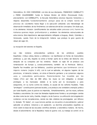 Sistemática. En 1924 CHIOVENDA con dos de sus discípulos, FRANCISCO CARNELUTTI 
y PIERO CALAMANDREI funda la famosa Rivista de Diritto Processuale Civile; 
precisamente con CARNELUTTI, la Escuela Sistemática alcanza mayores horizontes y 
mejores desarrollos fundamentalmente porque pasa de la simple teoría del 
proc eso de cocimiento hasta llegar a la ejecución utilizando una metodología de 
observación inmediata de los fenómenos con abstracción de los conceptos. Sin duda que, 
si los alemanes iniciaron científicamente los estudios sobre proc eso c ivil, fueron los 
italianos quienes mejor profundizaron y arrollaron los elementos estructurales de 
esta ciencia. Esta importancia ve especialmente reflejada a Uruguay, Brasil, Colombia y 
Venezuela, quizás fruto de la inmigrac ión italiana que produjo la gran guerra de 
mitad del siglo XX. 
La recepción del sistema en España. 
Los más remotos antecedentes jurídicos de los primitivos pueblos 
Españoles —tribus celtas, íberos y celtíberos— se manifiestan en forma de Costumbres 
primitivas y, por ello, España no entra a formar parte de la órbita del Derecho sino 
después de su conquista por los romanos. Desde e1 siglo III se produce una 
romanización de Europa y, consecuentemente, también de la Península Ibéric a. 
España fue invadida por los bárbaros, pueblos germanos que terminaron c on el 
imperio romano (siglos V aII). con lo cual se aplicaba, en algunos lugares de las 
provincias, el derecho romano, en otros el Derecho germano y se conservan algunos 
usos y c ostumbres part ic ulares. Posteriormente fue invadida por los 
grabes (711) por más de 800 años; los reyes se ven obligados a otorgar 
privilegios a los municipios debido á la lucha por la reconquista y para 
asegurarse, en su lucha contra los árabes, la ayuda de los señores feudales. Tales 
"privilegios" constituyeron justicias locales, y se produce una verdadera anarquía jurídic a 
por toda España, pues la justicia es impartida, Simultáneamente, por los reyes, señores 
feudales y sacerdotes. Se c rean las llamadas legislaciones forales y se promulgan cientos 
de ellas como las de León, Castilla, Aragón y la de Cuenca. La unificación de la legislación 
comienza con las recopilaciones, siendo las más célebres las promulgadas por Alfonso 
X, llamado "El Sabio", en cuya tercera partida se encuentra el procedimiento judicial 
aplicable en primera instancia y en apelación. La doctrina procesalista española se 
inició sobre la base de las escuelas científica alemana y sistemática italiana. De hecho, 
desde el advenimiento de la República hasta la guerra civil, su trabajo se centró en la 
 
