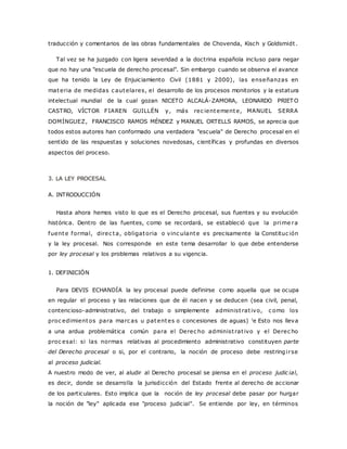 traducción y comentarios de las obras fundamentales de Chovenda, Kisch y Goldsmidt . 
Tal vez se ha juzgado con ligera severidad a la doctrina española incluso para negar 
que no hay una "escuela de derecho procesal". Sin embargo cuando se observa el avance 
que ha tenido la Ley de Enjuiciamiento Civil (1881 y 2000), las enseñanzas en 
materia de medidas c autelares, el desarrollo de los procesos monitorios y la estatura 
intelectual mundial de la cual gozan NICETO ALCALÁ-ZAMORA, LEONARDO PRIETO 
CASTRO, VÍCTOR FIAREN GUILLÉN y, más rec ientemente, MANUEL SERRA 
DOMÍNGUEZ, FRANCISCO RAMOS MÉNDEZ y MANUEL ORTELLS RAMOS, se aprecia que 
todos estos autores han conformado una verdadera "escuela" de Derecho procesal en el 
sentido de las respuestas y soluciones novedosas, científicas y profundas en diversos 
aspectos del proceso. 
3. LA LEY PROCESAL 
A. INTRODUCCIÓN 
Hasta ahora hemos visto lo que es el Derecho procesal, sus fuentes y su evolución 
histórica. Dentro de las fuentes, como se recordará, se estableció que la prime ra 
fuente formal, direc ta, obligatoria o vinc ulante es precisamente la Constituc ión 
y la ley procesal. Nos corresponde en este tema desarrollar lo que debe entenderse 
por ley procesal y los problemas relativos a su vigencia. 
1. DEFINICIÓN 
Para DEVIS ECHANDÍA la ley procesal puede definirse como aquella que se ocupa 
en regular el proceso y las relaciones que de él nacen y se deducen (sea civil, penal, 
contencioso-administrativo, del trabajo o simplemente administ rat ivo, c omo los 
proc edimientos para marc as u patentes o concesiones de aguas) le Esto nos lleva 
a una ardua problemática común para el Derec ho administ rat ivo y el Derec ho 
proc esal: si las normas relativas al procedimiento administrativo constituyen parte 
del Derecho procesal o si, por el contrario, la noción de proceso debe restringi rse 
al proceso judicial. 
A nuestro modo de ver, al aludir al Derecho procesal se piensa en el proceso judic ial, 
es decir, donde se desarrolla la jurisdicción del Estado frente al derecho de accionar 
de los particulares. Esto implica que la noción de ley procesal debe pasar por hurgar 
la noción de "ley" aplicada ese "proceso judicial". Se entiende por ley, en términos 
 