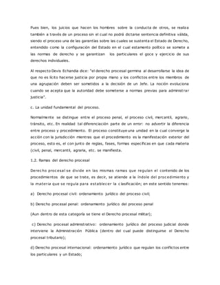 Pues bien, los juicios que hacen los hombres sobre la conducta de otros, se realiza 
también a través de un proceso sin el cual no podrá dictarse sentencia definitiva válida, 
siendo el proceso una de las garantías sobre las cuales se sustenta el Estado de Derecho, 
entendido como la configuración del Estado en el cual estamento político se somete a 
las normas de derecho y se garantizan los particulares el goce y ejercicio de sus 
derechos individuales. 
Al respecto Devis Ec handia dic e: “el derec ho proc esal germina al desarrollarse la idea de 
que no es lícito hacerse justicia por propia mano y los conflictos entre los miembros de 
una agrupación deben ser sometidos a la decisión de un Jefe. La noción evoluciona 
cuando se acepta que la autoridad debe someterse a normas previas para administ rar 
justic ia”. 
c. La unidad fundamental del proceso. 
Normalmente se distingue entre el proceso penal, el proceso civil, mercantil, agrario, 
tránsito, etc. En realidad tal diferenciación parte de un error: no advertir la diferencia 
entre proceso y procedimiento. El proceso constituye una unidad en la cual converge la 
acción con la jurisdicción mientras que el procedimiento es la manifestación exterior del 
proceso, esto es, el con junto de reglas, fases, formas específicas en que cada materia 
(civil, penal, mercantil, agraria, etc. se manifiesta. 
1.2. Ramas del derecho procesal 
Derec ho proc esal se divide en las mismas ramas que regulan el contenido de los 
procedimientos de que se trate, es decir, se atiende a la índole del proc edimiento y 
la mater ia que se regula para establec er la c lasificación; en este sentido tenemos: 
a) Derecho procesal civil: ordenamiento jurídico del proceso civil; 
b) Derecho procesal penal: ordenamiento jurídico del proceso penal 
(Aun dentro de esta categoría se tiene el Derecho procesal militar); 
c) Derecho procesal administrativo: ordenamiento jurídico del proceso judicial donde 
interviene la Administración Pública (dentro del cual puede distinguirse el Derecho 
procesal tributario); 
d) Derecho procesal internacional: ordenamiento jurídico que regulan los conflictos entre 
los particulares y un Estado; 
 