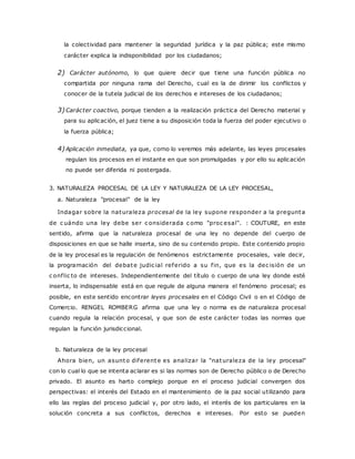 la colectividad para mantener la seguridad jurídica y la paz pública; este mismo 
carácter explica la indisponibilidad por los ciudadanos; 
2) Carácter autónomo, lo que quiere decir que tiene una función pública no 
compartida por ninguna rama del Derecho, cual es la de dirimir los conflictos y 
conocer de la tutela judicial de los derechos e intereses de los ciudadanos; 
3) Carácter coactivo, porque tienden a la realización práctica del Derecho material y 
para su aplicación, el juez tiene a su disposición toda la fuerza del poder ejecutivo o 
la fuerza pública; 
4) Aplicación inmediata, ya que, corno lo veremos más adelante, las leyes procesales 
regulan los procesos en el instante en que son promulgadas y por ello su aplicación 
no puede ser diferida ni postergada. 
3. NATURALEZA PROCESAL DE LA LEY Y NATURALEZA DE LA LEY PROCESAL, 
a. Naturaleza "procesal" de la ley 
Indagar sobre la naturaleza procesal de la ley supone responder a la pregunta 
de c uándo una ley debe ser c onsiderada c omo "proc esal". : COUTURE, en este 
sentido, afirma que la naturaleza procesal de una ley no depende del cuerpo de 
disposiciones en que se halle inserta, sino de su contenido propio. Este contenido propio 
de la ley procesal es la regulación de fenómenos estrictamente procesales, vale decir, 
la programación del debate judic ial referido a su f in, que es la dec isión de un 
c onf lic to de intereses. Independientemente del título o cuerpo de una ley donde esté 
inserta, lo indispensable está en que regule de alguna manera el fenómeno procesal; es 
posible, en este sentido encontrar leyes procesales en el Código Civil o en el Código de 
Comercio. RENGEL ROMBERG afirma que una ley o norma es de naturaleza procesal 
cuando regula la relación procesal, y que son de este carácter todas las normas que 
regulan la función jurisdiccional. 
b. Naturaleza de la ley procesal 
Ahora bien, un asunto diferente es analizar la "naturaleza de la ley procesal" 
con lo cual lo que se intenta aclarar es si las normas son de Derecho público o de Derecho 
privado. El asunto es harto complejo porque en el proceso judicial convergen dos 
perspectivas: el interés del Estado en el mantenimiento de la paz social utilizando para 
ello las reglas del proceso judicial y, por otro lado, el interés de los particulares en la 
solución concreta a sus conflictos, derechos e intereses. Por esto se pueden 
 