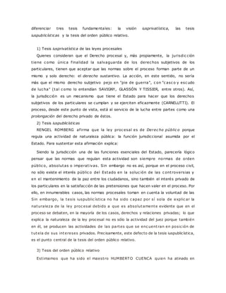 diferenciar tres tesis fundamentales: la visión iusprivatística, las tesis 
iuspublicíst icas y la tesis del orden público relativo. 
1) Tesis iusprivatística de las leyes procesales 
Quienes consideran que el Derecho procesal y, más propiamente, la jurisdic ción 
t iene c omo únic a f inalidad la salvaguarda de los derec hos subjetivos de los 
particulares, tienen que aceptar que las normas sobre el proceso forman parte de un 
mismo y solo derecho: el derecho sustantivo. La acción, en este sentido, no sería 
más que el mismo derecho subjetivo pejo en "pie de guerra", c on "c asc o y esc udo 
de luc ha" (tal c omo lo entendían SAVIGNY, GLASSÓN Y TISSIER, entre otros). Así, 
la jurisdicción es un mecanismo que tiene el Estado para hacer que los derechos 
subjetivos de los particulares se cumplan y se ejerciten eficazmente (CARNELUTTI). El 
proceso, desde este punto de vista, está al servicio de la lucha entre partes como una 
prolongación del derecho privado de éstos. 
2) Tesis iuspublicísticas 
RENGEL ROMBERG af irma que la ley proc esal es de Derec ho públic o porque 
regula una actividad de naturaleza pública: la función jurisdiccional asumida por el 
Estado. Para sustentar esta afirmación explica: 
Siendo la jurisdicción una de las funciones esenciales del Estado, parecería lógico 
pensar que las normas que regulan esta actividad son siempre normas de orden 
públic o, absolutas o imperat ivas. Sin embargo no es así, porque en el proceso civil, 
no sólo existe el interés públic o del Estado en la soluc ión de las c ont roversias y 
en el mantenimiento de la paz entre los ciudadanos, sino también el interés privado de 
los particulares en la satisfacción de las pretensiones que hacen valer en el proceso. Por 
ello, en innumerables casos, las normas procesales toman en cuenta la voluntad de las 
Sin embargo, la tesis iuspublic ística no ha sido c apaz por sí sola de explic ar la 
naturaleza de la ley proc esal debido a que es absolutamente evidente que en el 
proceso se debaten, en la mayoría de los casos, derechos y relaciones privadas; lo que 
explica la naturaleza de la ley procesal no es sólo la actividad del juez porque también 
en él, se producen las actividades de las partes que se enc uent ran en posic ión de 
tutela de sus intereses privados. Precisamente, este defecto de la tesis iuspublicística, 
es el punto central de la tesis del orden público relativo. 
3) Tesis del orden público relativo 
Est imamos que ha sido el maest ro HUMBERTO CUENCA quien ha atinado en 
 