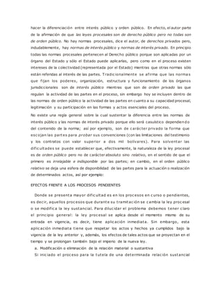 hacer la diferenciación entre interés público y orden público. En efecto, el autor parte 
de la afirmación de que las leyes procesales son de derecho público pero no todas son 
de orden público. No hay normas procesales, dice el autor, de derechos privados pero, 
indudablemente, hay normas de interés público y normas de interés privado. En principio 
todas las normas procesales pertenecen al Derecho público porque son aplicadas por un 
órgano del Estado y sólo el Estado puede aplicarlas, pero como en el proceso existen 
intereses de la colectividad (representada por el Estado) mientras que otras normas sólo 
están referidas al interés de las partes. Tradic ionalmente se af irma que las norma s 
que f ijan los poderes, organización, estructura y funcionamiento de los órganos 
jurisdiccionales son de interés público mientras que son de orden privado las que 
regulan la actividad de las partes en el proceso, sin embargo hoy se incluyen dentro de 
las normas de orden público la actividad de las partes en cuanto a su capacidad procesal, 
legitimación y su participación en las formas y actos esenciales del proceso. 
No existe una regla general sobre la cual sustentar la diferencia entre las normas de 
interés público y las normas de interés privado porque ello será casuístico dependiendo 
del contenido de la norma; así por ejemplo, son de c arác ter privado la forma que 
esc ojan las partes para probar sus convenciones (con las limitaciones del testimonio 
y los contratos con valor superior a dos mil bolívares). Para solventar las 
dif ic ultades se puede establecer que, efectivamente, la naturaleza de la ley procesal 
es de orden público pero no de carácter absoluto sino relativo, en el sentido de que el 
primero es irrelajable e indisponible por las partes; en cambio, en el orden público 
relativo se deja una esfera de disponibilidad de las partes para la actuación o realización 
de determinados actos, así por ejemplo: 
EFECTOS FRENTE A LOS PROCESOS PENDIENTES 
Donde se presenta mayor dif ic ultad es en los proc esos en c urso o pendientes, 
es dec ir, aquellos proc esos que durante su t ramitac ión se c ambia la ley proc esal 
o se modif ic a la ley sustancial. Para diluc idar el problema debemos tener c laro 
el princ ipio general: la ley proc esal se aplica desde el momento mismo de su 
entrada en vigencia, es decir, tiene aplic ación inmediata. Sin embargo, esta 
aplic ación inmediata t iene que respetar los actos y hechos ya cumplidos bajo la 
vigencia de la ley anterior y, además, los efectos de tales actos que se proyectan en el 
tiempo y se prolongan también bajo el imperio de la nueva ley. 
a. Modificación o eliminación de la relación material o sustantiva 
Si inic iado el proc eso para la tutela de una determinada relac ión sustancial 
 