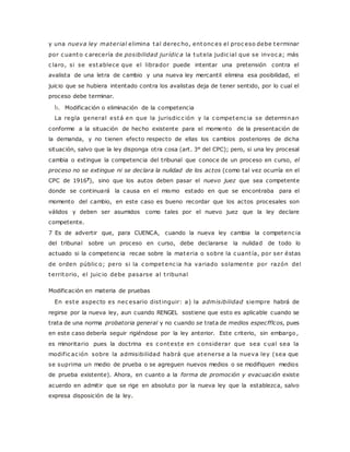 y una nueva ley mater ial elimina tal derec ho, entonc es el proc eso debe terminar 
por c uanto c arecería de posibilidad jur ídic a la tutela judic ial que se invoc a; más 
c laro, si se establece que el librador puede intentar una pretensión contra el 
avalista de una letra de cambio y una nueva ley mercantil elimina esa posibilidad, el 
juicio que se hubiera intentado contra los avalistas deja de tener sentido, por lo cual el 
proceso debe terminar. 
b. Modificación o eliminación de la competencia 
La regla general está en que la jurisdic c ión y la c ompetenc ia se determinan 
conforme a la situación de hecho existente para el momento de la presentación de 
la demanda, y no tienen efecto respecto de ellas los cambios posteriores de dicha 
situación, salvo que la ley disponga otra cosa (art. 3° del CPC); pero, si una ley procesal 
cambia o extingue la competencia del tribunal que conoce de un proceso en curso, el 
proceso no se extingue ni se declara la nulidad de los actos (como tal vez ocurría en el 
CPC de 19167), sino que los autos deben pasar el nuevo juez que sea competente 
donde se continuará la causa en el mismo estado en que se encontraba para el 
momento del cambio, en este caso es bueno recordar que los actos procesales son 
válidos y deben ser asumidos como tales por el nuevo juez que la ley declare 
competente. 
7 Es de advertir que, para CUENCA, cuando la nueva ley cambia la competenc ia 
del tribunal sobre un proceso en curso, debe declararse la nulidad de todo lo 
actuado si la competenc ia recae sobre la materia o sobre la c uant ía, por ser éstas 
de orden públic o; pero si la c ompetenc ia ha variado solamente por razón del 
territorio, el juic io debe pasarse al t ribunal 
Modificación en materia de pruebas 
En este aspecto es nec esario dist inguir: a) la admisibilidad siempre habrá de 
regirse por la nueva ley, aun cuando RENGEL sostiene que esto es aplicable cuando se 
trata de una norma probatoria general y no cuando se trata de medios especfflcos, pues 
en este caso debería seguir rigiéndose por la ley anterior. Este criterio, sin embargo , 
es minoritario pues la doctrina es c onteste en c onsiderar que sea c ual sea la 
modif ic ac ión sobre la admisibilidad habrá que atenerse a la nueva ley (sea que 
se suprima un medio de prueba o se agreguen nuevos medios o se modifiquen medios 
de prueba existente). Ahora, en cuanto a la forma de promoción y evacuación existe 
acuerdo en admitir que se rige en absoluto por la nueva ley que la establezca, salvo 
expresa disposición de la ley. 
 