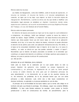Efectos sobre los recursos 
Los medios de impugnación, como dice CUENCA, como el recurso de apelac ión, el 
rec urso se rec lamo, el rec urso de hec ho y el rec urso extraordinario de 
casación, se rigen por la ley bajo cuyo imperio se dictó la dec isión objeto de 
impugnac ión. Normalmente, c uando se dic ta una ley que tiende a modificar una 
instrumento legal procesal, se establece un régimen t ransitorio donde estos 
aspec tos son c ubiertos; así oc urrió rec ientemente c on la Ley Orgánic a Proc esal 
del Trabajo y la Ley del Estatuto de la Función Pública. 
Efectos sobre los lapsos procesales 
En materia de lapsos proc esales se rigen por la ley según la c ual comenzaro n 
a computarse; sin embargo, habrá que distinguir cuando la nueva ley reduce o 
amplía los lapsos. Según CUENCA, la ampliac ión del lapso favorece a las partes de 
manera que éstas pueden hacer uso del nuevo lapso en virtud de la aplicación 
inmediata de la ley; si la nueva ley reduce los lapsos, entonces no puede afectarse 
el derecho de las partes pues sería una aplicación retroactiva de la ley. Por último, si 
el lapso se ha consumado totalmente bajo el imperio de la vieja ley y la nueva lo 
modifica, en nada se afecta sin que sea posible extender o reabrir el lapsol(). 
Recordemos que la materia de lapsos procesales es sensible en el entendido que 
constituye un aspecto del derecho a la defensa o el tiempo oportuno para preparar la 
defensa, tal como lo postula el artículo 49 constitucional. 
art. 940 del CPC. 
EFICACIA DE LA LEY PROCESAL EN EL ESPACIO 
Cada país es titular de la soberanía por la cual puede darse no sólo su 
propio régimen de gobierno sino también su propia legislac ión en 
c onsecuencia y, en princ ipio, la legislac ión de un país no t iene porqué 
a rec tas el orden interno de ot ro país por el elemental princ ipio de 
auto determinación y no intervención de un país en los asuntos internos de 
ro. Así entonces, los problemas de la ley procesal t ienen que ver con estos 
principios y debe resolverse cuál, entre dos o más leyes coexistentes en 
diversos territorios, es aplicable a un proceso pendiente en uno de ellos. 
El principio de la territorialidad de las leyes implica que la norma sólo obliga en el 
territorio del país cuyo Estado la promulga. Sin embargo, según nos comenta RENGEL 
ROMBERG: "si bien cada Estado soberano ha asumido como propia la función 
jurisdiccional y dicta en consecuencia las normas de procedimiento para la 
 
