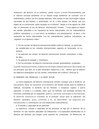realización del derecho en su territorio, puede ocurrir, y ocurre frecuentemente, que 
la relación procesal pendiente en un Estado tenga elementos de conexión con el 
ordenamiento jurídico de otro estado soberano, bien porque en ella intervengan sujetos 
nacionales de ese Estado, o domiciliados en él, o bien porque los bienes que son 
objeto de la controversia están situados en el Exterior" Desde el 6 de agosto de 1998 
rige en Venezuela la Ley de Derecho Internacional Privado 12 cuyo objeto es regular 
las normas aplicables a los supuestos de hecho relacionados con los ordenamientos 
jurídicos extranjeros y, a cuyo tenor, se establece una jerarquización; es decir, a los 
supuestos de hecho relacionados con los ordenamientos jurídicos extranjeros, se 
„regulará en el siguiente orden: 
1. Por las normas de Derecho internacional público sobre la materia, en particular, 
las establecidas en los tratados internacionales vigentes en Venezuela; en su 
defecto, 
2. Se aplicarán las normas de Derecho internacional privado venezolano; a falta 
de ellas, 
3. Se aplicará la analogía y, finalmente, 
4. Por los principios de Derecho internacional privado generalmente aceptados. 
Cuando resulte pert inente, el Derec ho ext ranjero deberá aplic arse "de acuerdo con 
los principios que rijan en el país extranjero respectivo, y de manera que se realicen 
los objetivos perseguidos por las normas venezolanas del c onflic to” (Artíc ulo 2) 
EL PRINCIPIO DEL DOMICILIO Y EL REGIT ACTUM 
La nueva legislación de Derecho internacional privado consagra que el domicilio de 
una persona física "se encuentra en el territorio del Estado donde tiene su residenc ia 
habitual, incluyendo el domicilio de los menores e incapaces sujetos a patria 
potestad, a tutela o a curatela, salvo que tal domicilio sea resultado exclusivo de 
funciones conferidas por un organismo públic o, nac ional, ext ranjero o internacional. 
El domic ilio entonc es sc convierte en el principio rector para la aplicación del 
Derecho extranjero pues, c onforme a él, se determinan los aspec tos que 
estudiaremos a continuación con sus respectivas características. 
a. El estado y capacidad de las personas 
La existencia, estado y capacidad de las personas se rige por el derecho dé su 
domicilio sin que resulten aplicables las limitaciones a la capacidad establecidas en el 
Derecho del domicilio que tengan como sustento las condiciones de diferenc ias de 
 