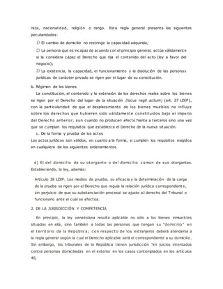 raza, nacionalidad, religión o rango. Esta regla general presenta las siguientes 
peculiaridades: 
1) El cambio de domicilio no restringe la capacidad adquirida; 
2) La persona que es incapaz de acuerdo con el principio general, actúa válidamente 
si la considera capaz el Derecho que rija el contenido del acto (ley a favor del 
negocio); 
3) La existencia, la capacidad, el funcionamiento y la disolución de las personas 
jurídicas de carácter privado se rigen por el lugar de su constitución. 
b. Régimen de los bienes 
La constitución, el contenido y la extensión de los derechos reales sobre los bienes 
se rigen por el Derecho del lugar de la situación (locus regit actum) (art. 27 LDIP), 
con la particularidad de que el desplazamiento de los bienes muebles no inf luye 
sobre los derec hos que hubieren sido válidamente c onst ituidos bajo el imperio 
del Derec ho anterior, aun cuando no producen efecto frente a terceros sino una vez 
que se cumplan los requisitos que establezca el Derecho de la nueva situación. 
c. De la forma y prueba de los actos 
Los actos jurídicos son válidos, en cuanto a la forma, si cumplen los requisitos exigidos 
en cualquiera de los siguientes ordenamientos 
d) El del domic il io de su otorgante o del domic il io c omún de sus otorgantes. 
Estableciendo, la ley, además: 
Artículo 38 LDIP. Los medios de prueba, su eficacia y la determinación de la carga 
de la prueba se rigen por el Derecho que regula la relación jurídica correspondiente, 
sin perjuicio de que su substanciación procesal se ajuste aJ derecho del Tribunal o 
funcionario ante el cual se efectúa. 
2. DE LA JURISDICCIÓN Y COMPETENCIA 
En principio, la ley venezolana resulta aplicable no sólo a los bienes inmue bles 
situados en ella, sino también a todas las personas que tengan su "domic ilio " en 
el territorio de la Repúblic a; c on respec to de los extranjeros deberá atenderse a 
la regla general según la cual el Derecho aplicable será el correspondiente a su domicilio. 
Sin embargo, los tribunales de la República tienen jurisdicción "en juicios intentados 
contra personas domiciliadas en el exterior en los casos contemplados en los artículos 
40, 
 