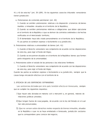 41 y 42 de esta ley" (art. 39 LDIP). En los siguientes casos los tribunales venezolanos 
tienen jurisdicción: 
a. Pretensiones de contenido patrimonial (art. 40) 
1. Cuando se ventilen pretensiones relativas a la disposición o tenencia de bienes 
muebles o inmuebles situados en el territorio de la República; 
2. Cuando se ventilen pretensiones relativas a obligaciones que deban ejecutarse 
en el territorio de la República o que se deriven de contratos celebrados o de hechos 
verificados en el mencionado territorio; 
3. El demandado haya sido citado personalmente en el territorio de la República; 
4. Las partes se sometan expresa o tácitamente a su jurisdicción; 
b. Pretensiones relativas a universalidad de bienes (art. 41) 
1. Cuando el Derecho venezolano sea competente de acuerdo con las disposiciones 
de esta ley, para regir el fondo del litigio; 
2. Cuando se encuentren situados en el territorio de la República bienes que formen 
parte integrante de la universalidad. 
c. Pretensiones sobre el estado de las personas o las relaciones familiares 
1. Cuando el Derecho venezolano sea competente de acuerdo con las disposiciones 
de esta ley, para regir el fondo del litigio; 
Cuando las partes se sometan expresa o tácitamente a su jurisdicción, siempre que la 
causa tenga vinculación efectiva con el territorio de la 
3. EFICACIA DE LAS SENTENCIAS EXTRANJERAS 
Las sentencias dic tadas por ot ro país tendrán efec to en Venezuela, siempre 
que se cumplan los siguientes requisitos: 
1) Que hayan sido dictadas en materia civil o mercantil o, en general, materia de 
relaciones jurídicas privadas; 
2) Que tengan fuerza de cosa juzgada, de acuerdo con la ley del Estado en el cual 
han sido pronunciadas; 
3) Que no versen sobre derechos reales respecto de bienes inmueble, situados 
en la República o que no se haya arrebatado a Venezuela, jurisdicción exclusiva 
que le correspondiere para conocer del negocio; 
 