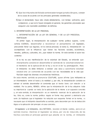 4) Que los t ribunales del Estado sentenciador tengan jurisdic ción para, conocer 
de la causa de acuerdo con los principios generales establecidos; 
5) Que el demandado haya sido citado debidamente, con tiempo suficiente, para 
comparecer, y que se le hayan otorgado en general, las garantías procesales que 
aseguren una razonable posibilidad de defensa. 
4. INTERPRETACIÓN DE LA LEY PROCESAL 
1. INTERPRETACIÓN DE LA LEY EN GENERAL Y DE LA LEY PROCESAL 
PARTICULAR 
En primer lugar, la interpretación de cualquier norma jurídica supone, c omo 
señala CUENCA, desent rañar o rec onst ruir el pensamiento (II legislador, 
procurando llenar sus lagunas; en la ciencia procesal, la tarea (I, interpretac ión va 
acompañada con la influenc ia que tienen los factores sociales, económicos, 
morales, políticos, culturales, etc., que rodean la norma. En este sentido el autor nos 
comenta: 
Si la ley es una manifestac ión de la voluntad del Estado, se entiende que 
interpretarla c onsiste en desent rañar el sent ido de la voluntad estatal en 
el momento de la aplic ac ión de la ley y no en el de 'su promulgación. Pero 
el intérprete no debe limitarse a extraer una seca y autoritaria voluntad 
estatal sino un c ontenido de ac uerdo c on las necesidades de la vida que 
fluctúan según las diversas circunstancias históricas. 
En este mismo sent ido se pronunc ia COUTURE, quien af irma (pie intérprete es 
un intermediario entre el texto y la realidad y, por ello, la interpretación consiste en 
extraer el sentido desentrañar el contenido que el texto tiene con relación a la 
realidad. Por su parte, RENGEL afirma que la interpretac ión de la ley adquiere toda 
su importanc ia cuando se trata (le la aplicación de la misma a un supuesto concreto 
y, en este sentido, la interpretación es un momento esencial de la aplicación de la 
ley. Esto es, como la norma jurídica regula en forma muy general y abstracta una 
serie (le hipótesis que el legislador ha reducido aun esquema formal en la norma, es 
necesario que el intérprete desentrañe su sentido, para descender por vía de deducción 
lógica a la aplicación del principio al caso concreto. 
El legislador y el intérprete, dice ROTONDI, recorren el mismo camino, pero en un 
sent ido inverso: mient ras el legislador se eleva, por vía de induc c ión, de los 
hec hos c onc retos al princ ipio general que plasma en la norma, el intérprete 
 
