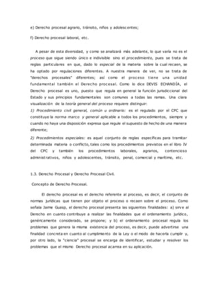 e) Derecho procesal agrario, tránsito, niños y adolesc entes; 
f) Derecho procesal laboral, etc. 
A pesar de esta diversidad, y como se analizará más adelante, lo que varía no es el 
proceso que sigue siendo único e indivisible sino el procedimiento, pues se trata de 
reglas particulares en que, dado lo especial de la materia sobre la cual recaen, se 
ha optado por regulaciones diferentes. A nuestra manera de ver, no se trata de 
"derechos procesales" diferentes; así como el proc eso t iene una unidad 
fundamental también el Derec ho proc esal. Como lo dice DEVIS ECHANDÍA, el 
Derecho procesal es uno, puesto que regula en general la función jurisdiccional del 
Estado y sus principios fundamentales son comunes a todas las ramas. Una clara 
visualización de la teoría general del proceso requiere distinguir: 
1) Procedimiento civil general, común u ordinario: es el regulado por el CPC que 
constituye la norma marco y general aplicable a todos los procedimientos, siempre y 
cuando no haya una disposición expresa que regule el supuesto de hecho de una manera 
diferente; 
2) Procedimientos especiales: es aquel conjunto de reglas específicas para tramitar 
determinada materia o conflicto, tales como los procedimientos previstos en el libro IV 
del CPC y también los procedimientos laborales, agrarios, contencioso 
administ rativos, niños y adolescentes, tránsito, penal, comercial y marítimo, etc. 
1.3. Derecho Procesal y Derecho Procesal Civil. 
Concepto de Derecho Procesal. 
El derecho procesal es el derecho referente al proceso, es decir, el conjunto de 
normas jurídicas que tienen por objeto el proceso o recaen sobre el proceso. Como 
señala Jaime Guasp, el derecho procesal presenta las siguientes finalidades: a) sirve al 
Derecho en cuanto contribuye a realizar las finalidades que el ordenamiento jurídico, 
genéricamente considerado, se propone; y b) el ordenamiento procesal regula los 
problemas que genera la misma existencia del proceso, es decir, puede advertirse una 
finalidad concreta en cuanto al cumplimiento de la Ley o el modo de hacerla cumplir y, 
por otro lado, la “c ienc ia” proc esal se enc arga de identific ar, estudiar y resolver los 
problemas que el mismo Derecho procesal acarrea en su aplicación. 
 