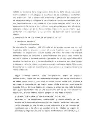 método por excelencia de la interpretación de las leyes; dicho método basaba en 
la interpretación literal, el apego al signif ic ado de las palabras que c onforman 
una disposic ión y de la c onexión de ellas ent re sí, (Art íc ulo 4 del Código Civil 
de Venezuela) Pero ac tualmente la jurisprudenc ia y la doc t rina apuntan hacia 
una f lexibilizac ión de la interpretación otorgándole una gran impor tanc ia a la 
adec uación de la norma a los valores y princ ipios plasmados por el pueblo 
soberano en la Ley en de las Fundamental, inc luyendo su preámbulo que 
c onforman una preámbulo y su exposic ión de disposición y de la conexión de 
motivos. 
2. CLASIFICACIÓN DE LOS MODOS DE INTERPRETAR LA LEY 
a. En cuanto a las fuentes 
1) Interpretación legislativa 
La interpretación legislat iva está contenida en las propias normas que dic ta el 
legislador, esto es, algunas vec es es el propio legislador que se encarga de 
interpretar sus disposiciones y ocurre cuando una norma no t iene c omo f inalidad 
establecer modos de c onduc ta o c omportamiento sino que su única finalidad es 
establecer o definir lo que debe entender si por alguna institución o algún concepto que 
se utilice. Normalmente a es I, tipo de interpretación se le denomina "contextual" porque 
la interpreta y el ente interpretado se enc uentran en el mismo texto. Si la norma 
Interpretar se encuentra en otro instrumento legal, entonces la interpretación se llama 
“extra c ontextual”. 
Según c omenta CUENCA, esta interpretac ión ent ra en vigenc ia 
inmediatamente, no sólo para las cuestiones del futuro sino para las que interiormente 
se hayan podido susc itar, pues esta ley t iene efec tos retroactivos. Se critica a 
este modo de interpretación por cuanto, según a finilla la doctrina, no es tarea del 
legislador la labor de interpretación; sin embargo, la utilidad de este modo de legislar 
se ha puesto de manifiesto más de una ocasión pues con ello se evitan discusiones 
doctrinarias, a veces estériles. Algunos ejemplos de este modo de legislar: 
a) DECRETO CON FUERZA DE: LEY DE AVIACIÓN CIVIL DE 2001 
ARTÍCULO 51. La conservación, administración y aprovechamiento de los 
aeropuertos de uso comercial corresponde a los Estados y se hará de conformidad 
con lo establecido en este Decreto-Ley, sus reglamentos y en los convenios de 
coordinación que a tal efecto se suscriban entre los Estados por órgano del 
Gobernador y el Ejecutivo Nacional por órgano del Ministerio de Infraestructura de el 
 