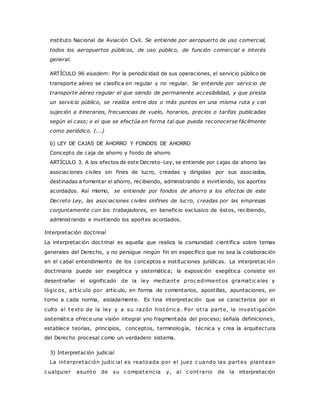 instituto Nacional de Aviación Civil. Se entiende por aeropuerto de uso comercial, 
todos los aeropuertos públicos, de uso público, de función comercial e interés 
general. 
ARTÍCULO 96 eiusdem: Por la periodicidad de sus operaciones, el servicio público de 
transporte aéreo se clasifica en regular y no regular. Se entiende por servicio de 
transporte aéreo regular el que siendo de permanente accesibilidad, y que presta 
un servicio público, se realiza entre dos o más puntos en una misma ruta y con 
sujeción a itinerarios, frecuencias de vuelo, horarios, precios o tarifas publicadas 
según el caso; o el que se efectúa en forma tal que pueda reconocerse fácilmente 
como periódico. (...) 
b) LEY DE CAJAS DE AHORRO Y FONDOS DE AHORRO 
Concepto de caja de ahorro y fondo de ahorro 
ARTÍCULO 3. A los efectos de este Decreto-Ley, se entiende por cajas de ahorro las 
asociaciones civiles sin fines de lucro, creadas y dirigidas por sus asociados, 
destinadas a fomentar el ahorro, recibiendo, administrando e invirtiendo, los aportes 
acordados. Así mismo, se entiende por fondos de ahorro a los efectos de este 
Decreto Ley, las asociaciones civiles sinfines de lucro, creadas por las empresas 
conjuntamente con los trabajadores, en beneficio exclusivo de éstos, recibiendo, 
administrando e invirtiendo los aportes acordados. 
Interpretación doctrinal 
La interpretación doctrinal es aquella que realiza la comunidad científica sobre temas 
generales del Derecho, y no persigue ningún fin en específico que no sea la colaboración 
en el cabal entendimiento de los conceptos e instituciones jurídicas. La interpretac ión 
doctrinaria puede ser exegética y sistemática; la exposición exegética consiste en 
desentrañar el significado de la ley mediante proc edimientos gramat ic ales y 
lógic os, art íc ulo por artículo, en forma de comentarios, apostillas, apuntaciones, en 
torno a cada norma, aisladamente. Es tina interpretación que se caracteriza por el 
culto al texto de la ley y a su razón históric a. Por ot ra parte, la invest igación 
sistemática ofrece una visión integral yno fragmentada del proceso; señala definiciones, 
establece teorías, principios, conceptos, terminología, técnica y crea la arquitectura 
del Derecho procesal como un verdadero sistema. 
3) Interpretación judicial 
La interpretación judic ial es realizada por el juez c uando las partes plantean 
c ualquier asunto de su c ompetenc ia y, al c ont rario de la interpretación 
 