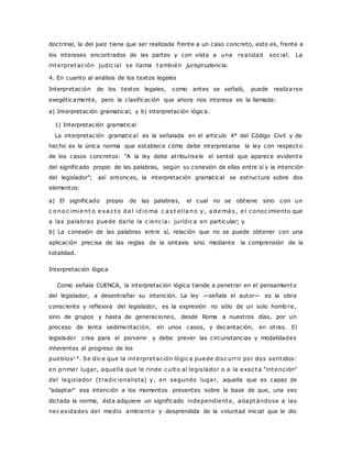 doctrinal, la del juez tiene que ser realizada frente a un caso concreto, esto es, frente a 
los intereses encontrados de las partes y con vista a una realidad soc ial. La 
interpretac ión judic ial se llama también jurisprudencia. 
4. En cuanto al análisis de los textos legales 
Interpretación de los textos legales, como antes se señaló, puede realiza rse 
exegéticamente, pero la clasificación que ahora nos interesa es la llamada: 
a) Interpretación gramatical; y b) interpretación lógica. 
1) Interpretación gramatical 
La interpretación gramatical es la señalada en el artículo 4° del Código Civil y de 
hecho es la única norma que establece cómo debe interpretarse la ley con respecto 
de los casos concretos: "A la ley debe atribuírsele el sentid que aparece evidente 
del significado propio de las palabras, según su conexión de ellas entre sí y la intención 
del legislador"; así entonces, la interpretación gramatical se estructura sobre dos 
elementos: 
a) El significado propio de las palabras, el cual no se obtiene sino con un 
c o no c imie nt o e xa c to de l idioma c a s t el la no y , a demá s , e l c onoc imiento que 
a las palabras puede darle la c ienc ia? jurídic a en particular; y 
b) La conexión de las palabras entre sí, relación que no se puede obtener con una 
aplicación precisa de las reglas de la sintaxis sino mediante la comprensión de la 
totalidad. 
Interpretación lógica 
Como señala CUENCA, la interpretación lógica tiende a penetrar en el pensamiento 
del legislador, a desentrañar su intención. La ley —señala el autor— es la obra 
consciente y reflexiva del legislador, es la expresión no sólo de un solo hombre, 
sino de grupos y hasta de generaciones, desde Roma a nuestros días, por un 
proceso de lenta sedimentación, en unos casos, y decantación, en otras. El 
legislador crea para el porvenir y debe prever las circunstancias y modalidades 
inherentes al progreso de los 
pueblos1 4. Se dic e que la interpretación lógic a puede disc urrir por dos sent idos: 
en primer lugar, aquella que le rinde c ulto al legislador o a la exac ta "intención" 
del legislador (t radic ionalista) y, en segundo lugar, aquella que es capaz de 
"adaptar" esa intención a los momentos presentes sobre la base de que, una vez 
dictada la norma, ésta adquiere un significado independiente, adaptándose a las 
nec esidades del medio ambiente y desprendida de la voluntad inicial que le dio 
 
