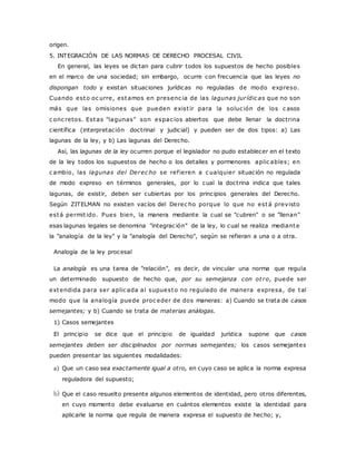 origen. 
5. INTEGRACIÓN DE LAS NORMAS DE DERECHO PROCESAL CIVIL 
En general, las leyes se dictan para cubrir todos los supuestos de hecho posibles 
en el marco de una sociedad; sin embargo, ocurre con frecuencia que las leyes no 
dispongan todo y existan situaciones jurídicas no reguladas de modo expreso. 
Cuando esto oc urre, estamos en presenc ia de las lagunas jur ídic as que no son 
más que las omisiones que pueden exist ir para la soluc ión de los c asos 
c onc retos. Estas "lagunas" son espac ios abiertos que debe llenar la doctrina 
científica (interpretación doctrinal y judicial) y pueden ser de dos tipos: a) Las 
lagunas de la ley, y b) Las lagunas del Derecho. 
Así, las lagunas de la ley ocurren porque el legislador no pudo establecer en el texto 
de la ley todos los supuestos de hecho o los detalles y pormenores aplic ables; en 
c ambio, las lagunas del Derec ho se ref ieren a c ualquier situación no regulada 
de modo expreso en términos generales, por lo cual la doctrina indica que tales 
lagunas, de existir, deben ser cubiertas por los principios generales del Derecho. 
Según ZITELMAN no existen vacíos del Derec ho porque lo que no está previsto 
está permit ido. Pues bien, la manera mediante la cual se "cubren" o se "llenan" 
esas lagunas legales se denomina "integrac ión" de la ley, lo cual se realiza mediante 
la "analogía de la ley" y la "analogía del Derecho", según se refieran a una o a otra. 
Analogía de la ley procesal 
La analogía es una tarea de "relación", es decir, de vincular una norma que regula 
un determinado supuesto de hecho que, por su semejanza con ot ro, puede ser 
extendida para ser aplic ada al supuesto no regulado de manera expresa, de tal 
modo que la analogía puede proc eder de dos maneras: a) Cuando se trata de casos 
semejantes; y b) Cuando se trata de materias análogas. 
1) Casos semejantes 
El principio se dice que el principio de igualdad jurídica supone que casos 
semejantes deben ser disciplinados por normas semejantes; los casos semejantes 
pueden presentar las siguientes modalidades: 
a) Que un caso sea exactamente igual a otro, en cuyo caso se aplica la norma expresa 
reguladora del supuesto; 
b) Que el caso resuelto presente algunos elementos de identidad, pero otros diferentes, 
en cuyo momento debe evaluarse en cuántos elementos existe la identidad para 
aplicarle la norma que regula de manera expresa el supuesto de hecho; y, 
 