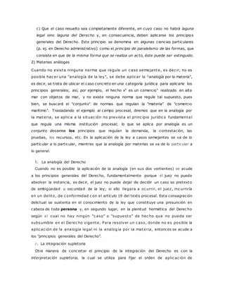 c) Que el caso resuelto sea completamente diferente, en cuyo caso no habrá laguna 
legal sino laguna del Derecho y, en consecuencia, deben aplicarse los principios 
generales del Derecho. Este principio se denomina en algunas ciencias particulares 
(p. ej. en Derecho administrativo) como el principio de paralelismo de las formas, que 
consiste en que de la misma forma que se realiza un acto, éste puede ser extinguido. 
2) Materias análogas 
Cuando no exista ninguna norma que regule un c aso semejante, es dec ir, no es 
posible hac er una "analogía de la ley", se debe aplic ar la ((analogía por la materia", 
es decir, se trata de ubicar el caso concreto en una categoría jurídica para aplicarle los 
principios generales; así, por ejemplo, el hecho x" es un comercio" realizado en alta 
mar con objetos de mar, y no existe ninguna norma que regule tal supuesto, pues 
bien, se buscará el "conjunto" de normas que regulan la "materia" de "comercio 
marítimo". Trasladando el ejemplo al campo procesal, diremos que en la analogía por 
la materia, se aplic a a la situac ión no prevista el princ ipio jurídic o fundamenta l 
que regula una misma institución procesal; lo que se aplica por analogía es un 
conjunto decorno los principios que regulan la demanda, la contestación, las 
pruebas, los recursos, etc. En la aplicación de la ley a casos semejantes se va de lo 
particular a lo particular, mientras que la analogía por materias se va de lo particular a 
lo general. 
b. La analogía del Derecho 
Cuando no es posible la aplicación de la analogía (en sus dos vertientes) se acude 
a los principios generales del Derecho, fundamentalmente porque el juez no puede 
absolver la instancia, es decir, el juez no puede dejar de decidir un caso so pretexto 
de ambigüedad u oscuridad de la ley; si ello llegara a oc urrir, el juez, inc urriría 
en un delito, de c onformidad c on el artículo 19 del texto procesal. Esta consagración 
delictual se sustenta en el conocimiento de la ley que constituye una presunción en 
cabeza de toda persona y, en segundo lugar, en la plenitud hermética del Derec ho 
según el c ual no hay ningún "c aso" o "supuesto" de hec ho que no pueda ser 
subsumible en el Derec ho vigente. Para resolver un c aso, donde no es posible la 
aplic ac ión de la analogía legal ni la analogía por la materia, entonces se acude a 
los "principios generales del Derecho". 
c. La integración supletoria 
Otra manera de concretar el principio de la integración del Derecho es con la 
interpretación supletoria, la cual se utiliza para fijar el orden de aplic ac ión de 
 