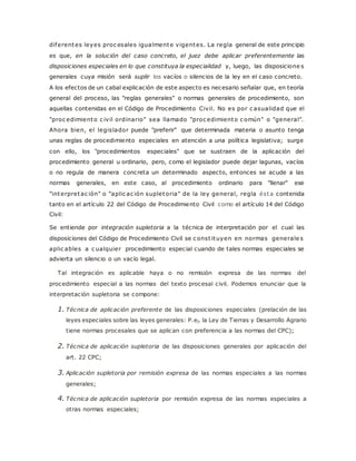 diferentes leyes proc esales igualmente vigentes. La regla general de este principio 
es que, en la solución del caso concreto, el juez debe aplicar preferentemente las 
disposiciones especiales en lo que constituya la especialidad y, luego, las disposicione s 
generales cuya misión será suplir los vacíos o silencios de la ley en el caso concreto. 
A los efectos de un cabal explicación de este aspecto es necesario señalar que, en teoría 
general del proceso, las "reglas generales" o normas generales de procedimiento, son 
aquellas contenidas en el Código de Procedimiento Civil. No es por c asualidad que el 
"proc edimiento c ivil ordinario" sea llamado "proc edimiento c omún" o "general". 
Ahora bien, el legislador puede "preferir" que determinada materia o asunto tenga 
unas reglas de procedimiento especiales en atención a una política legislativa; surge 
con ello, los "procedimientos especiales" que se sustraen de la aplicación del 
procedimiento general u ordinario, pero, como el legislador puede dejar lagunas, vacíos 
o no regula de manera concreta un determinado aspecto, entonces se acude a las 
normas generales, en este caso, al procedimiento ordinario para "llenar" ese 
"interpretac ión" o "aplic ac ión supletoria" de la ley general, regla ésta contenida 
tanto en el artículo 22 del Código de Procedimiento Civil como el artículo 14 del Código 
Civil: 
Se entiende por integración supletoria a la técnica de interpretación por el cual las 
disposiciones del Código de Procedimiento Civil se c onst ituyen en normas generale s 
aplic ables a c ualquier procedimiento especial cuando de tales normas especiales se 
advierta un silencio o un vacío legal. 
Tal integración es aplicable haya o no remisión expresa de las normas del 
procedimiento especial a las normas del texto procesal civil. Podemos enunciar que la 
interpretación supletoria se compone: 
1. Técnica de aplicación preferente de las disposiciones especiales (prelación de las 
leyes especiales sobre las leyes generales: P.ej. la Ley de Tierras y Desarrollo Agrario 
tiene normas procesales que se aplican con preferencia a las normas del CPC); 
2. Técnica de aplicación supletoria de las disposiciones generales por aplicación del 
art. 22 CPC; 
3. Aplicación supletoria por remisión expresa de las normas especiales a las normas 
generales; 
4. Técnica de aplicación supletoria por remisión expresa de las normas especiales a 
otras normas especiales; 
 