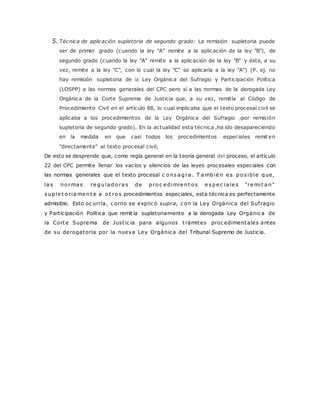 5. Técnica de aplicación supletoria de segundo grado: La remisión supletoria puede 
ser de primer grado (cuando la ley "A" remite a la aplicación de la ley "B"), de 
segundo grado (cuando la ley "A" remite a la aplicación de la ley "B" y ésta, a su 
vez, remite a la ley "C", con lo cual la ley "C" se aplicaría a la ley "A") (P. ej. no 
hay remisión supletoria de la Ley Orgánica del Sufragio y Participación Política 
(LOSPP) a las normas generales del CPC pero sí a las normas de la derogada Ley 
Orgánica de la Corte Suprema de Justicia que, a su vez, remitía al Código de 
Procedimiento Civil en el artículo 88, lo cual implicaba que el texto procesal civil se 
aplicaba a los procedimientos de la Ley Orgánica del Sufragio /por remisión 
supletoria de segundo grado). En la actualidad esta técnica ,ha ido desapareciendo 
en la medida en que casi todos los procedimientos especiales remiten 
"directamente" al texto procesal civil; 
De esto se desprende que, como regla general en la teoría general del proceso, el artículo 
22 del CPC permite llenar los vacíos y silencios de las leyes procesales especiales con 
las normas generales que el texto procesal c o ns a gra . T ambié n e s po s ible que, 
la s no rma s re gula do ra s de pro c e dimie nt o s e s pe c ia le s "remi t a n" 
s uple t o r iame nt e a o t ro s procedimientos especiales, esta técnica es perfectamente 
admisible. Esto oc urría, c orno se explic ó supra, c on la Ley Orgánic a del Suf ragio 
y Participación Política que remit ía supletoriamente a la derogada Ley Orgánic a de 
la Corte Suprema de Just ic ia para algunos t rámites proc edimentales antes 
de su derogatoria por la nueva Ley Orgánic a del Tribunal Supremo de Justicia. 
 