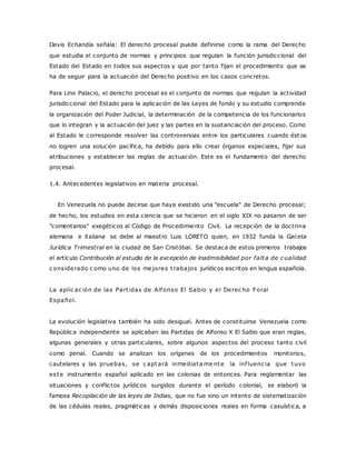 Devis Echandía señala: El derecho procesal puede definirse como la rama del Derecho 
que estudia el conjunto de normas y principios que regulan la función jurisdiccional del 
Estado del Estado en todos sus aspectos y que por tanto fijan el procedimiento que se 
ha de seguir para la actuación del Derecho positivo en los casos concretos. 
Para Lino Palacio, el derecho procesal es el conjunto de normas que regulan la actividad 
jurisdiccional del Estado para la aplicación de las Leyes de fondo y su estudio comprende 
la organización del Poder Judicial, la determinación de la competencia de los funcionarios 
que lo integran y la actuación del juez y las partes en la sustanciación del proceso. Como 
al Estado le corresponde resolver las controversias entre los particulares cuando ést os 
no logren una solución pacífica, ha debido para ello crear órganos especiales, fijar sus 
atribuciones y establecer las reglas de actuación. Este es el fundamento del derecho 
procesal. 
1.4. Antecedentes legislativos en materia procesal. 
En Venezuela no puede decirse que haya existido una "escuela" de Derecho procesal; 
de hecho, los estudios en esta ciencia que se hicieron en el siglo XIX no pasaron de ser 
"comentarios" exegéticos al Código de Procedimiento Civil. La recepción de la doctrina 
alemana e italiana se debe al maestro Luis LORETO quien, en 1932 funda la Gaceta 
Jurídica Trimestral en la ciudad de San Cristóbal. Se destaca de estos primeros trabajos 
el artículo Contribución al estudio de la excepción de inadmisibilidad por falta de c ualidad 
c onsiderado c omo uno de los mejores t rabajos jurídicos escritos en lengua española. 
La aplic ac ión de las Part idas de Alfonso El Sabio y el Derec ho Foral 
Español. 
La evolución legislativa también ha sido desigual. Antes de constituirse Venezuela como 
República independiente se aplicaban las Partidas de Alfonso X El Sabio que eran reglas, 
algunas generales y otras particulares, sobre algunos aspectos del proceso tanto civil 
como penal. Cuando se analizan los orígenes de los procedimientos monitorios, 
cautelares y las pruebas, se c aptará inmediatame nte la inf luenc ia que tuvo 
este instrumento español aplicado en las colonias de entonces. Para reglamentar las 
situaciones y conflictos jurídicos surgidos durante el período colonial, se elaboró la 
famosa Recopilación de las leyes de Indias, que no fue sino un intento de sistematización 
de las cédulas reales, pragmáticas y demás disposiciones reales en forma casuística, a 
 
