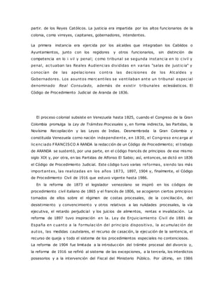 partir. de los Reyes Católicos. La justicia era impartida por los altos funcionarios de la 
colonia, como virreyes, capitanes, gobernadores, intendentes. 
La primera instancia era ejercida por los alcaldes que integraban los Cabildos o 
Ayuntamientos, junto con los regidores y otros funcionarios, sin distinción de 
competencia en lo i vil y penal; c omo t ribunal se segunda instanc ia en lo c ivil y 
penal, ac tuaban las Reales Audienc ias divididas en varias "salas de just ic ia" y 
c onoc ían de las apelac iones c ont ra las dec isiones de los Alc aldes y 
Gobernadores. Los asuntos merc ant iles se vent ilaban ante un t ribunal espec ial 
denominado Real Consulado, además de exist ir t ribunales eclesiásticos. El 
Código de Procedimiento Judicial de Aranda de 1836. 
El proceso colonial subsiste en Venezuela hasta 1825, cuando el Congreso de la Gran 
Colombia promulga la Ley de Trámites Procesales y, en forma indirecta, las Partidas, la 
Novísima Recopilación y las Leyes de Indias. Desmembrada la Gran Colombia y 
constituida Venezuela corno nación independiente, en 1830, el Congreso enc arga al 
lic enc iado FRANCISCO A RANDA la redacción de un Código de Procedimiento; el trabajo 
de ARANDA se sustentó, por una parte, en el código francés de principios de ese mismo 
siglo XIX y, por otra, en las Partidas de Alfonso El Sabio; así, entonces, se dictó en 1836 
el Código de Procedimiento Judicial. Este código tuvo varias reformas, siendo las más 
importantes, las realizadas en los años 1873, 1897, 1904 y, finalmente, el Código 
de Procedimiento Civil de 1916 que estuvo vigente hasta 1986. 
En la reforma de 1873 el legislador venezolano se inspiró en los códigos de 
procedimiento civil italiano de 1865 y el francés de 1806, se acogieron ciertos principios 
tornados de ellos sobre el régimen de costas procesales, de la conciliación, del 
desistimiento y convencimiento y otros relativos a las nulidades procesales, la vía 
ejecutiva, el retardo perjudicial y los juicios de alimentos, rentas e invalidación. La 
reforma de 1897 tuvo inspiración en la. Ley de Enjuic iamiento Civil de 1881 de 
España en c uanto a la formulac ión del princ ipio disposit ivo, la ac umulac ión de 
autos, las medidas cautelares, el recurso de casación, la ejecución de la sentencia, el 
recurso de queja y todo el sistema de los procedimientos especiales no contenciosos. 
La reforma de 1904 fue limitada a la introducción del trámite procesal del divorcio y, 
la reforma de 1916 se refirió al sistema de las excepciones, a la tercería, los interdictos 
posesorios y a la intervención del Fiscal del Ministerio Público. Por último, en 1986 
 