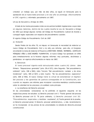 cristalizó un trabajo que, por más de diez años, se siguió en Venezuela para la 
aprobación de un nuevo texto proc esal y en ese año se promulga efec t ivamente 
el CPC vigente y reformado parcialmente en 1987. 
LA Ley de Secuestro y Arraigo de 1853. 
Al lado de los textos procesales civiles se encuentran también legislaciones espec iales 
en algunas materias, dent ro de las c uales resalta la Ley de Secuestro y Arraigo 
de 1853 que derogó algunas normas del Código de Procedimiento Judicial de Aranda y 
consagró reglas especiales con respecto del procedimiento cautelar. 
El vigente Código de Procedimiento Civil de 1987 
a) Evolución 
Desde finales de los años 70, se impuso en Venezuela la necesidad de redactar un 
nuevo Código de Procedimiento Civil y no sólo una reforma; para ello, el Congreso 
encomendó la tarea de redactar el Proyecto a ARÍSTIDES RENGEL ROMBERG, LEOPOLDO 
MÁRQIIEZ AÑEZ y JOSÉ ANDRÉS FUENMAYOR; el nuevo Código fue aprobado en 1986 
pero inmediatamente se le hicieron algunas reformas muy puntuales, dictándose y 
poniéndose en vigencia efectivamente en marzo de 1987. 
b. Estructura 
El texto proc esal vigente está est ructurado sobre c uat ro (4) Libros: Libro 
Primero: "Disposiciones generales" (arts. 28 al 337); Libro Segundo: "Del procedimiento 
ordinario" (arts. 338 a 584); Libro Tercero: "Del procedimiento camelar y de otras 
incidencias" (arts. 585 al 607) y Libro Cuarto: "De los procedimientos especiales" 
(arts. 608 al 946). El nuevo Código t iene la virtud de sistemat izar el régime n 
del proc eso y las garant ías de just ic ia c onsagradas en la Const ituc ión, aun 
c uando se requiera una reforma para incorporar concretos mandatos constitucionales 
sobre la celeridad de los procesos y la oralidad como principio. 
e. La enseñanza del Derecho procesal 
En las universidades venezolanas se ha preferido el siguiente esquema en las 
respectivas prensa de estudios: a) Derecho procesal civil I: "Teoría general del proceso 
b) Derecho procesal civil II: "El juicio ordinario; c) Derec ho proc esal c ivil III : 
"Proc edimie ntos espec iales y medidas cautelares", d) Teoría general de la prueba; 
e) Derecho procesal penal; f) Derecho procesal administrativo, y más recientemente 
se ha incorporado en las prensa de las universidades la cátedra de Derecho procesal 
constitucional. 
 