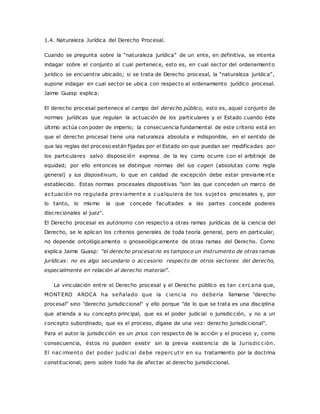 1.4. Naturaleza Jurídica del Derecho Procesal. 
Cuando se pregunta sobre la “naturaleza jurídic a” de un ente, en definitiva, se intenta 
indagar sobre el conjunto al cual pertenece, esto es, en cual sector del ordenamiento 
jurídic o se enc uentra ubic ado; si se trata de Derec ho proc esal, la “naturaleza jurídic a”, 
supone indagar en cual sector se ubica con respecto al ordenamiento jurídico procesal. 
Jaime Guasp explica: 
El derecho procesal pertenece al campo del derecho público, esto es, aquel conjunto de 
normas jurídicas que regulan la actuación de los particulares y el Estado cuando éste 
último actúa con poder de imperio; la consecuencia fundamental de este criterio está en 
que el derecho procesal tiene una naturaleza absoluta e indisponible, en el sentido de 
que las reglas del proceso están fijadas por el Estado sin que puedan ser modificadas por 
los particulares salvo disposición expresa de la ley como ocurre con el arbitraje de 
equidad; por ello entonces se distingue normas del ius cogen (absolutas como regla 
general) y ius dispositivum, lo que en calidad de excepción debe estar previame nte 
establecido. Estas normas procesales dispositivas "son las que conceden un marco de 
ac tuación no regulada previamente a c ualquiera de los sujetos procesales y, por 
lo tanto, lo mismo la que concede facultades a las partes concede poderes 
discrecionales al juez". 
El Derecho procesal es autónomo con respecto a otras ramas jurídicas de la ciencia del 
Derecho, se le aplican los criterios generales de toda teoría general, pero en particular, 
no depende ontológicamente o gnoseológicamente de otras ramas del Derecho. Como 
explica Jaime Guasp: “el derecho procesal no es tampoco un instrumento de otras ramas 
jurídicas: no es algo secundario o accesorio respecto de otros sectores del derecho, 
espec ialmente en relac ión al derec ho material”. 
La vinculación entre el Derecho procesal y el Derecho público es tan c erc ana que, 
MONTERO AROCA ha señalado que la c ienc ia no debería llamarse "derecho 
procesal" sino "derecho jurisdiccional" y ello porque "de lo que se trata es una disciplina 
que atienda a su concepto principal, que es el poder judicial o jurisdicción, y no a un 
concepto subordinado, que es el proceso, dígase de una vez: derecho jurisdiccional". 
Para el autor la jurisdicción es un prius con respecto de la acción y el proceso y, como 
consecuencia, éstos no pueden existir sin la previa existencia de la Jurisdic c ión. 
El nac imiento del poder judic ial debe reperc ut ir en su tratamiento por la doctrina 
constitucional, pero sobre todo ha de afectar al derecho jurisdiccional. 
 