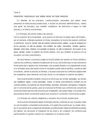 Tema 2. 
PRINCIPIOS PROCESALES QUE DEBEN REGIR EN TODO PROCESO 
2.1 Además de los principios constitucionales procesales que deben estar 
presentes en todo proceso jurisdiccional, e incluso en procesos administrativos, existe 
una gama de principios que también establecen las directrices a seguir en todo 
proceso, y al efecto encontramos: 
2.2 Principios del interés público del proceso 
Con la evolución de la humanidad, ya la justicia no hace por la propia mano del hombre, 
por el contrario, el Estado mantiene en forma monopólica la función de resolver conflictos 
y administrar justicia, función ésta de carácter eminentemente pública, ya que la composic ión 
de los procesos, no sólo los penales, sino también los civiles, mercantiles, tránsito, agrarios, 
laborales entre otros, interesa a la sociedad en general, no sólo la imposición de la pena en los 
juicios penales reviste el carácter de interés público, sino que también la justicia civil se 
envuelve con esta característica. 
De esta manera, el proceso cumple la función pública de resolver en forma pacífica y 
coactiva los conflictos, mediante la aplicación de la Ley, hecho éste que no solo interesa en 
forma particular y egoísta a los interesados, sino al propio Estado y al conglomerado social, 
a la sociedad, pues solo puede vivirse en sociedad cuando esta es pacífica, cuando se esta 
en armonía, siendo el proceso, la fórmula y vía para solucionar los conflictos surgidos entre 
los ciudadanos, para mantener así la paz social, el cual adopta el carácter de público. 
Este carácter público también involucra el hecho que las normas procesales, las normas 
que establecen lapsos y actos procesales, incluso el mismo procedimiento, también son de 
carácter público, no pudiendo ser desatendidas, desoídas, alteradas, derogadas o relajadas 
por el convenio de las partes, pues es el proceso la fórmula que contiene ese conjunto de 
actos procesales que han sido previstos por el legislador para poder llegar a la jurisdicción, 
para poderse dictar una decisión judicial que resuelva la contienda o controversia surgida. 
2.3 Principio de carácter obligatorio y exclusivo de la función jurisdiccional 
Se encuentra íntimamente ligado al principio anterior, conforme al cual, no puede vivirse 
en una sociedad o comunidad evolucionada, si el sujeto hace justicia por su propia mano, 
por lo que dentro de la composición del Estado, se halla el poder-deber de administrar justicia, 
de imponer las sanciones al trasgresor de las leyes y de componer los conflictos que 
pacíficamente no pueden resolver los ciudadanos en la esfera social. 
 