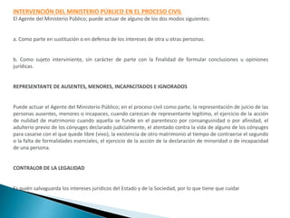 INTERVENCIÓN DEL MINISTERIO PÚBLICO EN EL PROCESO CIVIL
El Agente del Ministerio Público; puede actuar de alguno de los dos modos siguientes:
a. Como parte en sustitución o en defensa de los intereses de otra u otras personas.
b. Como sujeto interviniente, sin carácter de parte con la finalidad de formular conclusiones u opiniones
jurídicas.
REPRESENTANTE DE AUSENTES, MENORES, INCAPACITADOS E IGNORADOS
Puede actuar el Agente del Ministerio Público; en el proceso civil como parte, la representación de juicio de las
personas ausentes, menores o incapaces, cuando carezcan de representante legítimo, el ejercicio de la acción
de nulidad de matrimonio cuando aquella se funde en el parentesco por consanguinidad o por afinidad, el
adulterio previo de los cónyuges declarado judicialmente, el atentado contra la vida de alguno de los cónyuges
para casarse con el que quede libre (vivo), la existencia de otro matrimonio al tiempo de contraerse el segundo
o la falta de formalidades esenciales, el ejercicio de la acción de la declaración de minoridad o de incapacidad
de una persona.
CONTRALOR DE LA LEGALIDAD
Es quién salvaguarda los intereses jurídicos del Estado y de la Sociedad, por lo que tiene que cuidar
 