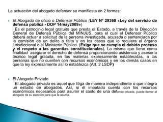 La actuación del abogado defensor se manifiesta en 2 formas:
 El Abogado de oficio o Defensor Público (LEY Nº 29360 «Ley del servicio de
defensa pública - DOP 14may2009»)
Es el patrocinio legal gratuito que presta el Estado, a través de la Dirección
General de Defensa Pública del MINJUS, para el cual el Defensor Público
deberá actuar a solicitud de la persona investigada, acusada o sentenciada por
la comisión de un delito o falta y en los casos que lo requiera el órgano
jurisdiccional o el Ministerio Público. (Exige que se cumpla el debido proceso
y el respeto a las garantías constitucionales). La misma que tiene como
finalidad asegurar el derecho de defensa proporcionando asistencia y asesoría
técnico legal gratuita, en las materias expresamente establecidas, a las
personas que no cuenten con recursos económicos y en los demás casos en
que la ley expresamente así lo establezca (Art. 2 LSDP)
 El Abogado Privado
El abogado privado es aquel que litiga de manera independiente o que integra
un estudio de abogados. Así, si él imputado cuenta con los recursos
económicos necesarios para asumir el costo de una defensa privada, puede llamar al
abogado de su elección para que la asuma.
 